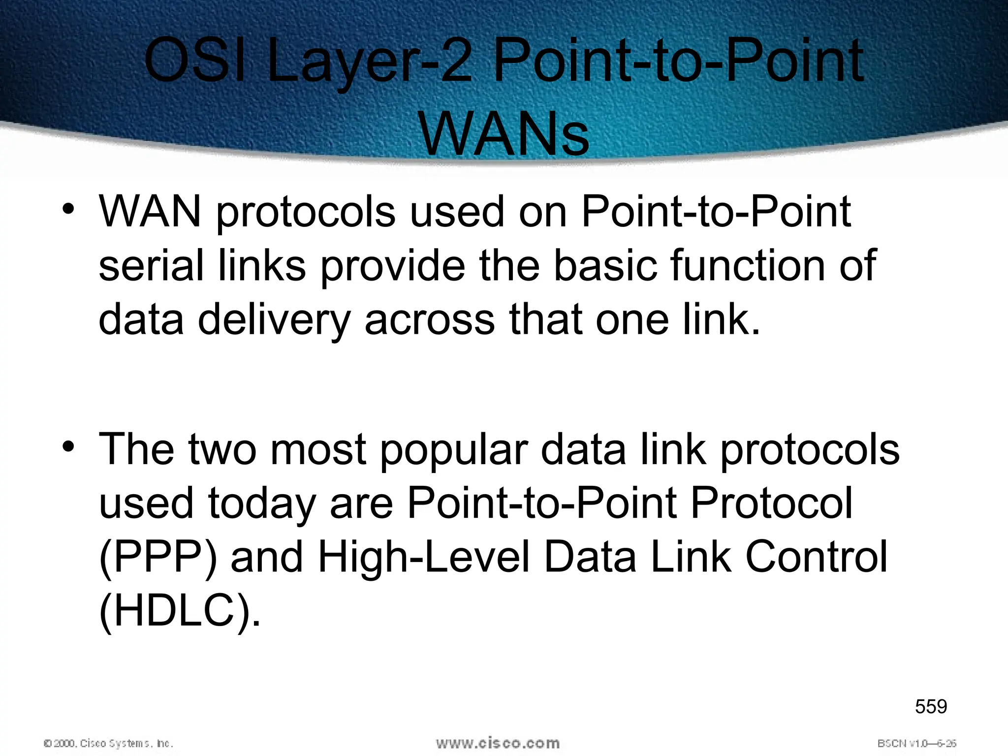 559
OSI Layer-2 Point-to-Point
WANs
• WAN protocols used on Point-to-Point
serial links provide the basic function of
data delivery across that one link.
• The two most popular data link protocols
used today are Point-to-Point Protocol
(PPP) and High-Level Data Link Control
(HDLC).
 