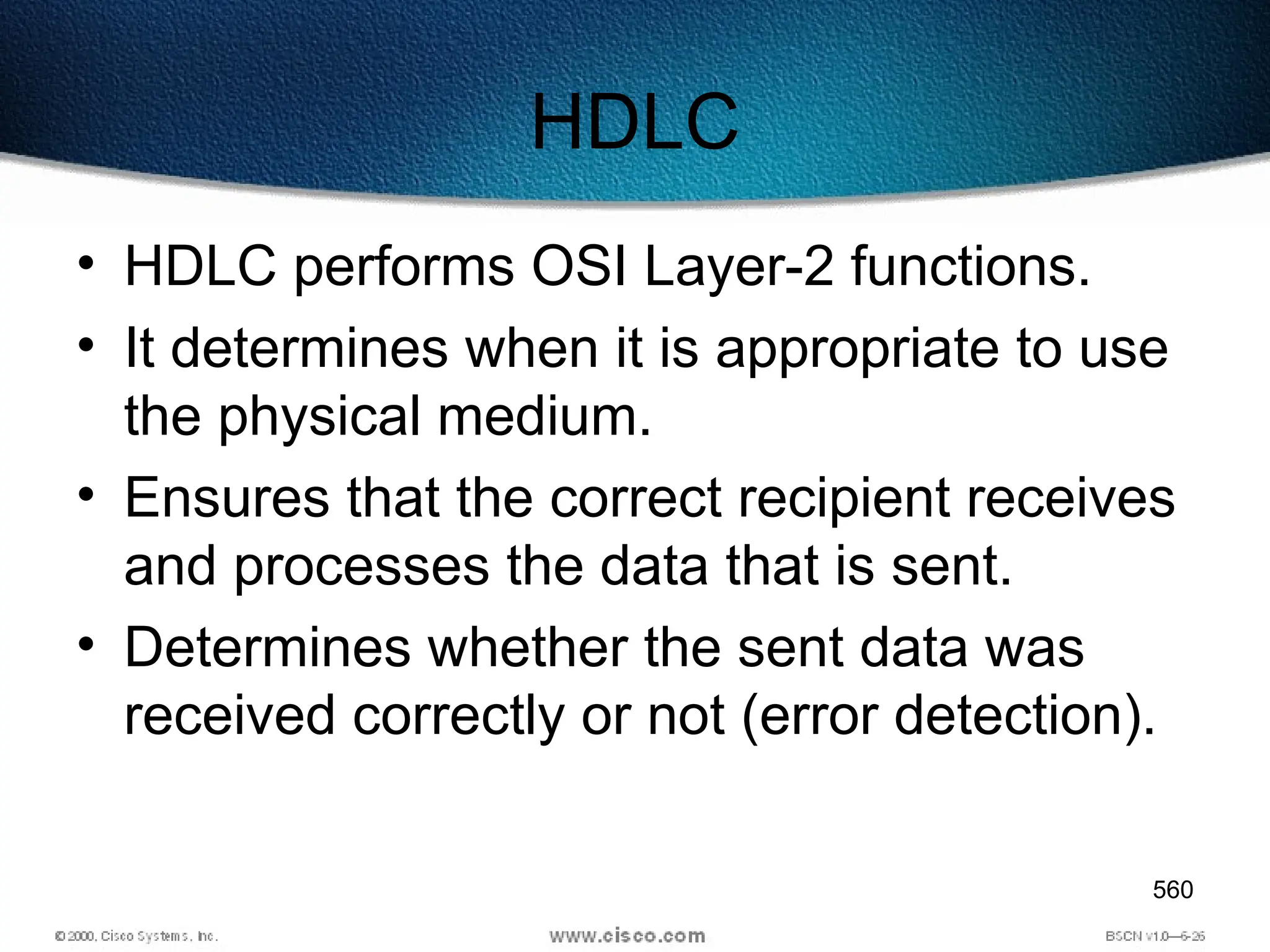 560
HDLC
• HDLC performs OSI Layer-2 functions.
• It determines when it is appropriate to use
the physical medium.
• Ensures that the correct recipient receives
and processes the data that is sent.
• Determines whether the sent data was
received correctly or not (error detection).
 