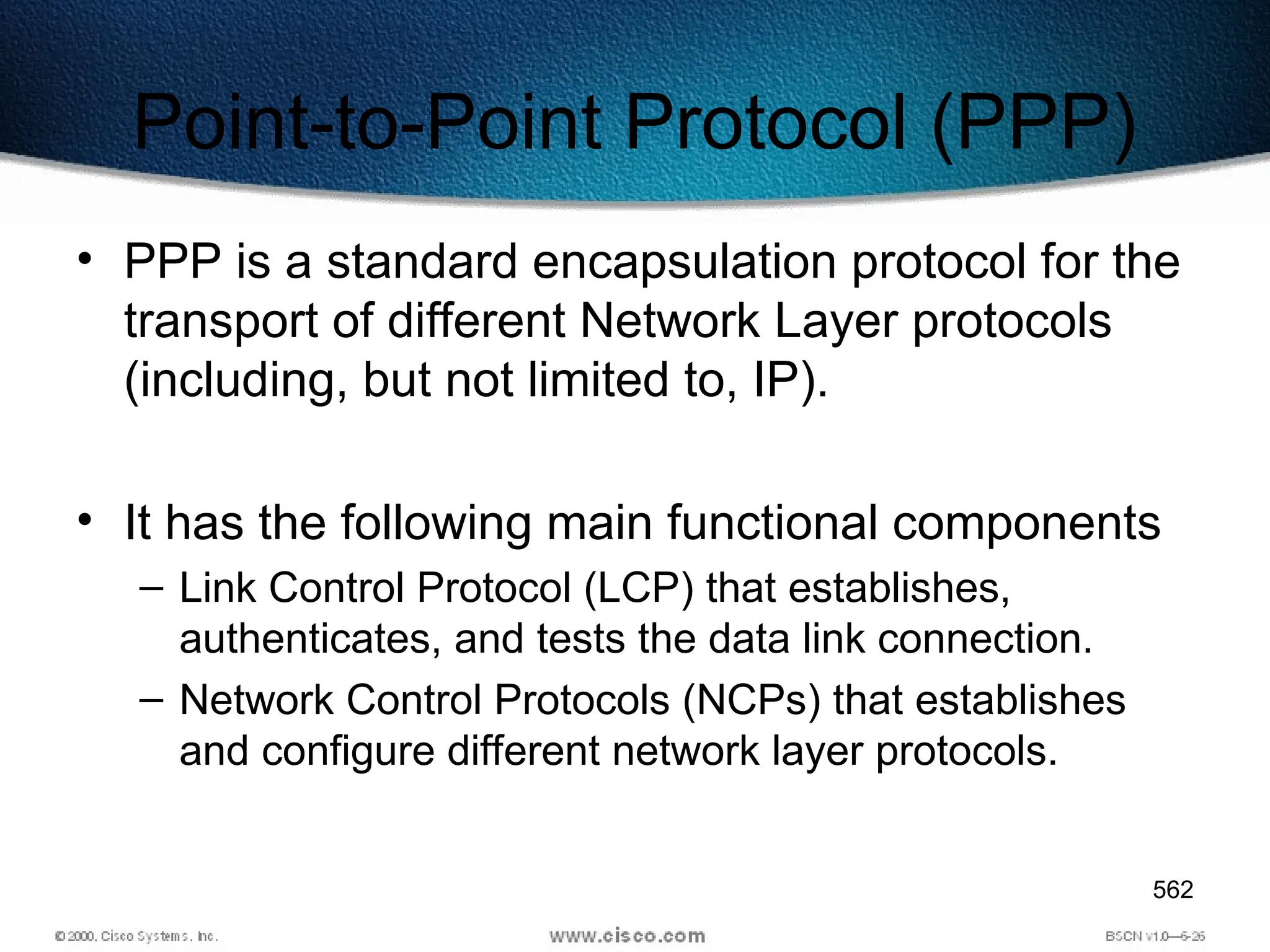 562
Point-to-Point Protocol (PPP)
• PPP is a standard encapsulation protocol for the
transport of different Network Layer protocols
(including, but not limited to, IP).
• It has the following main functional components
– Link Control Protocol (LCP) that establishes,
authenticates, and tests the data link connection.
– Network Control Protocols (NCPs) that establishes
and configure different network layer protocols.
 
