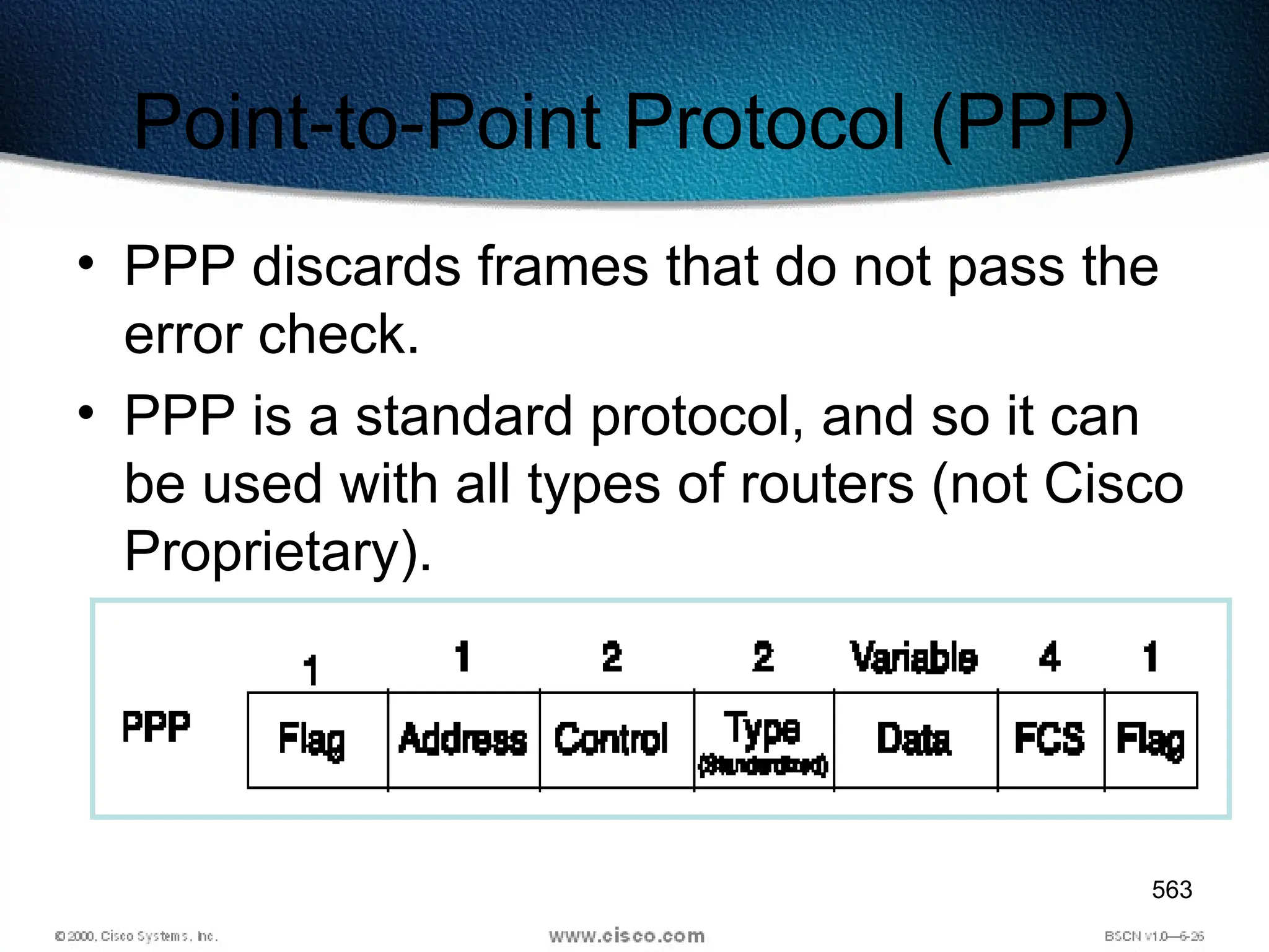 563
Point-to-Point Protocol (PPP)
• PPP discards frames that do not pass the
error check.
• PPP is a standard protocol, and so it can
be used with all types of routers (not Cisco
Proprietary).
 