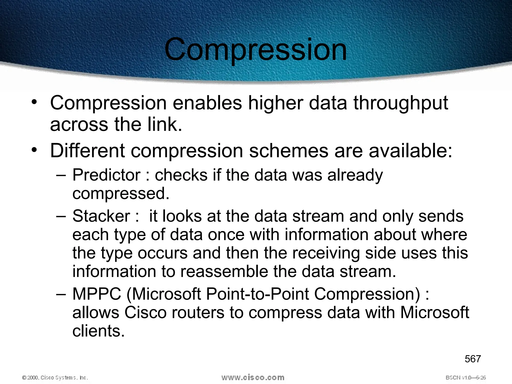 567
Compression
• Compression enables higher data throughput
across the link.
• Different compression schemes are available:
– Predictor : checks if the data was already
compressed.
– Stacker : it looks at the data stream and only sends
each type of data once with information about where
the type occurs and then the receiving side uses this
information to reassemble the data stream.
– MPPC (Microsoft Point-to-Point Compression) :
allows Cisco routers to compress data with Microsoft
clients.
 