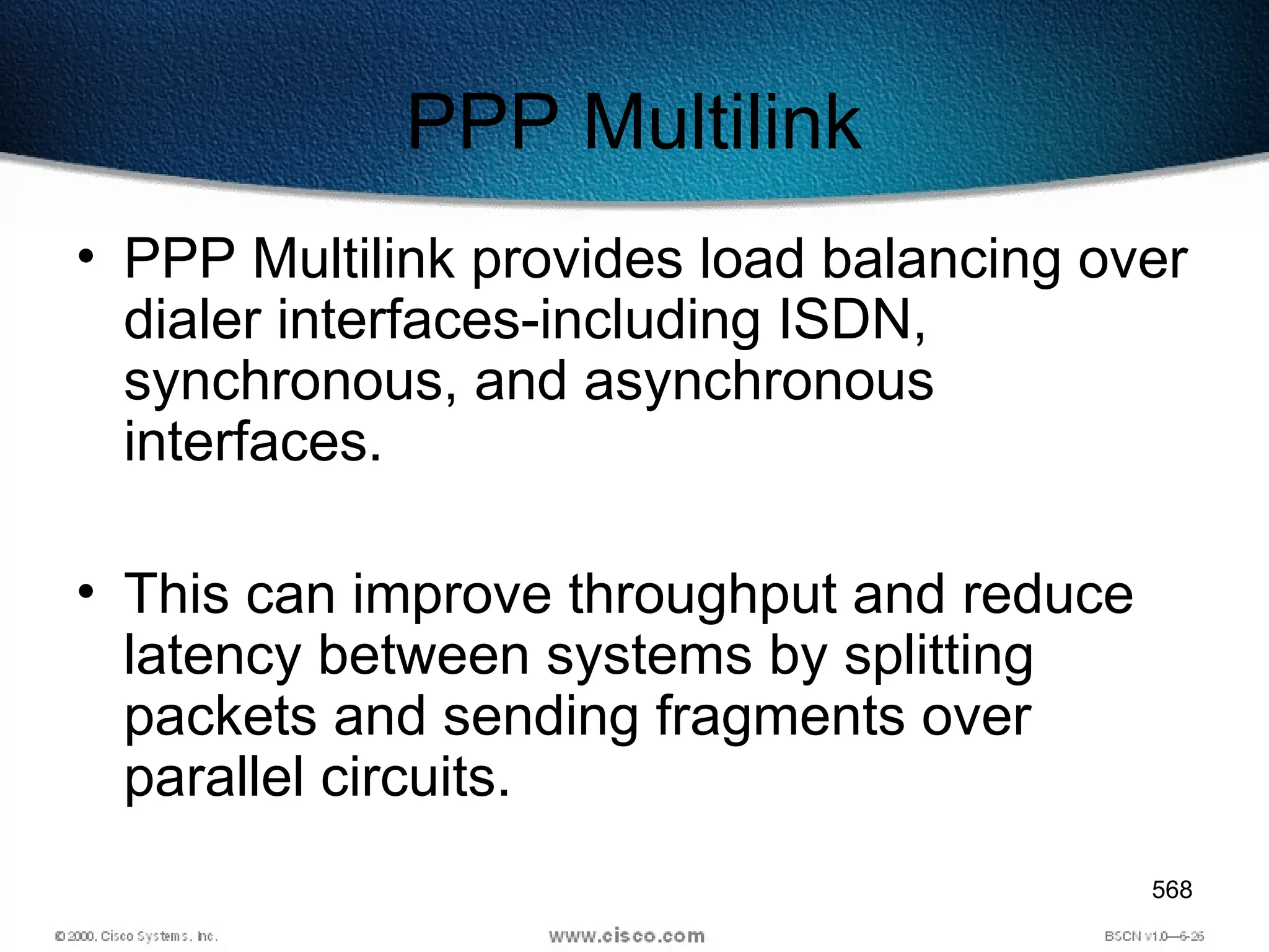 568
PPP Multilink
• PPP Multilink provides load balancing over
dialer interfaces-including ISDN,
synchronous, and asynchronous
interfaces.
• This can improve throughput and reduce
latency between systems by splitting
packets and sending fragments over
parallel circuits.
 