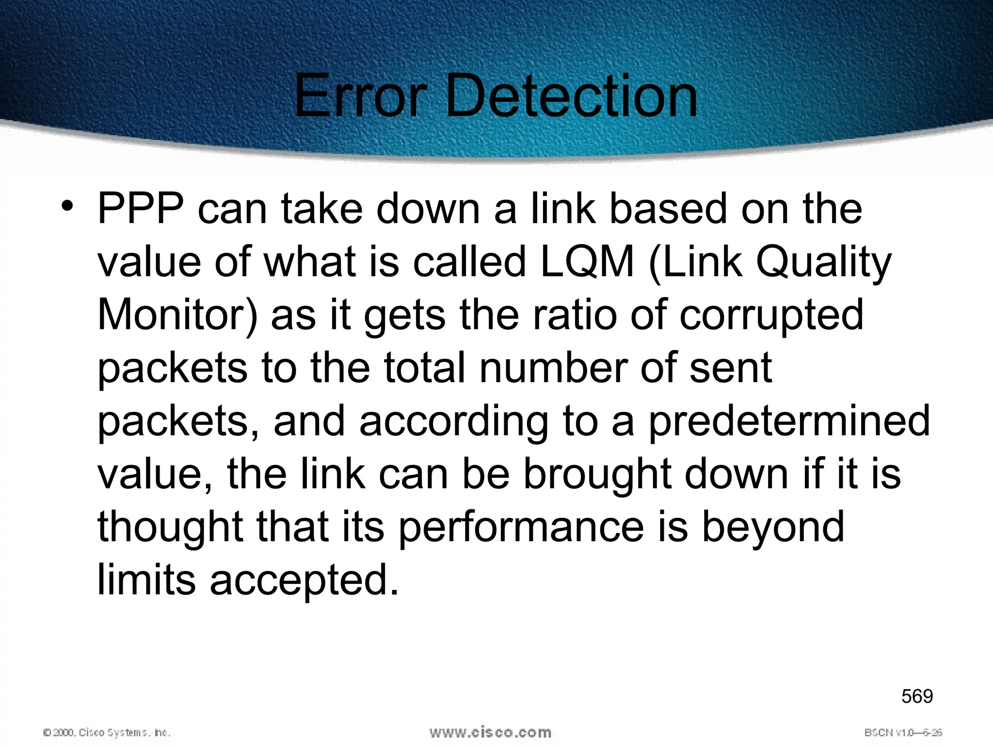 569
Error Detection
• PPP can take down a link based on the
value of what is called LQM (Link Quality
Monitor) as it gets the ratio of corrupted
packets to the total number of sent
packets, and according to a predetermined
value, the link can be brought down if it is
thought that its performance is beyond
limits accepted.
 