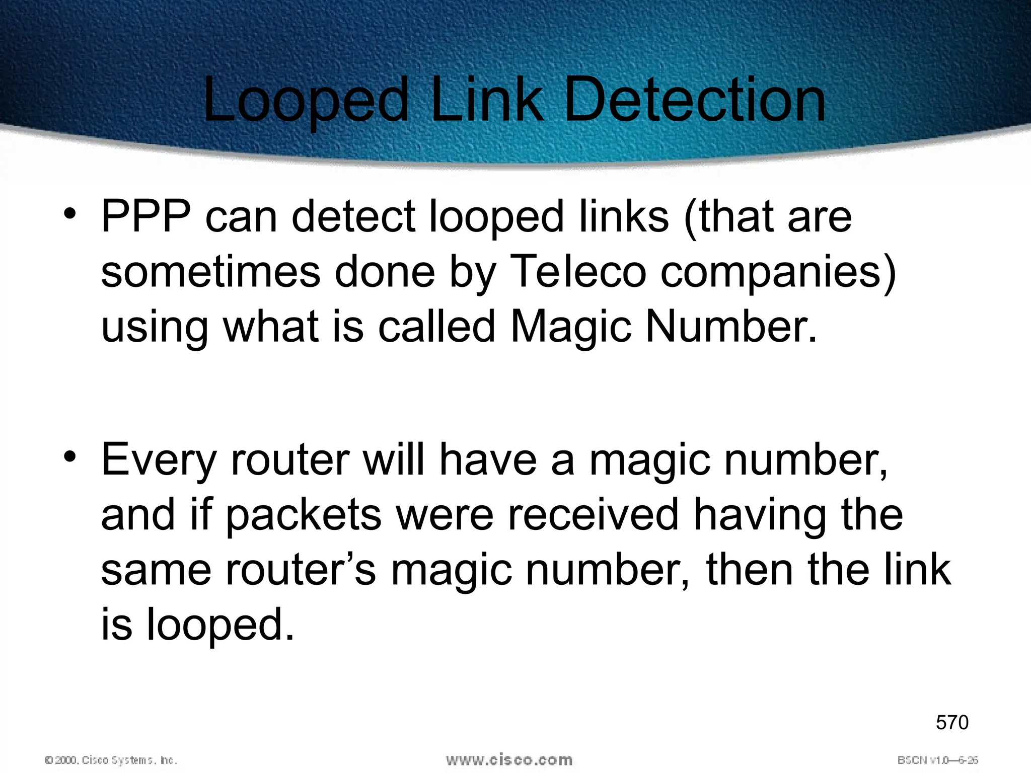 570
Looped Link Detection
• PPP can detect looped links (that are
sometimes done by Teleco companies)
using what is called Magic Number.
• Every router will have a magic number,
and if packets were received having the
same router’s magic number, then the link
is looped.
 