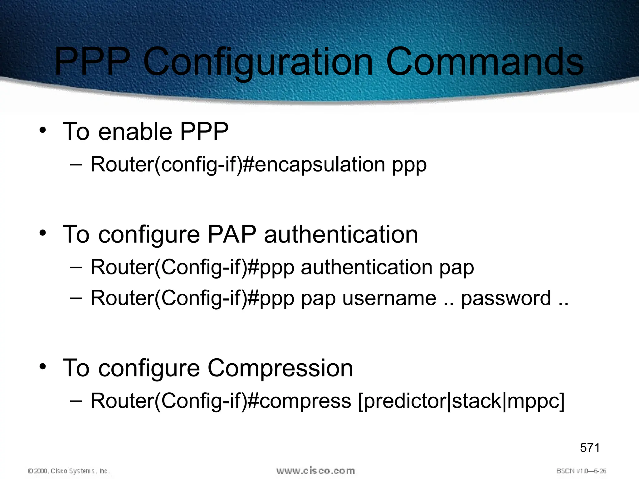 571
PPP Configuration Commands
• To enable PPP
– Router(config-if)#encapsulation ppp
• To configure PAP authentication
– Router(Config-if)#ppp authentication pap
– Router(Config-if)#ppp pap username .. password ..
• To configure Compression
– Router(Config-if)#compress [predictor|stack|mppc]
 