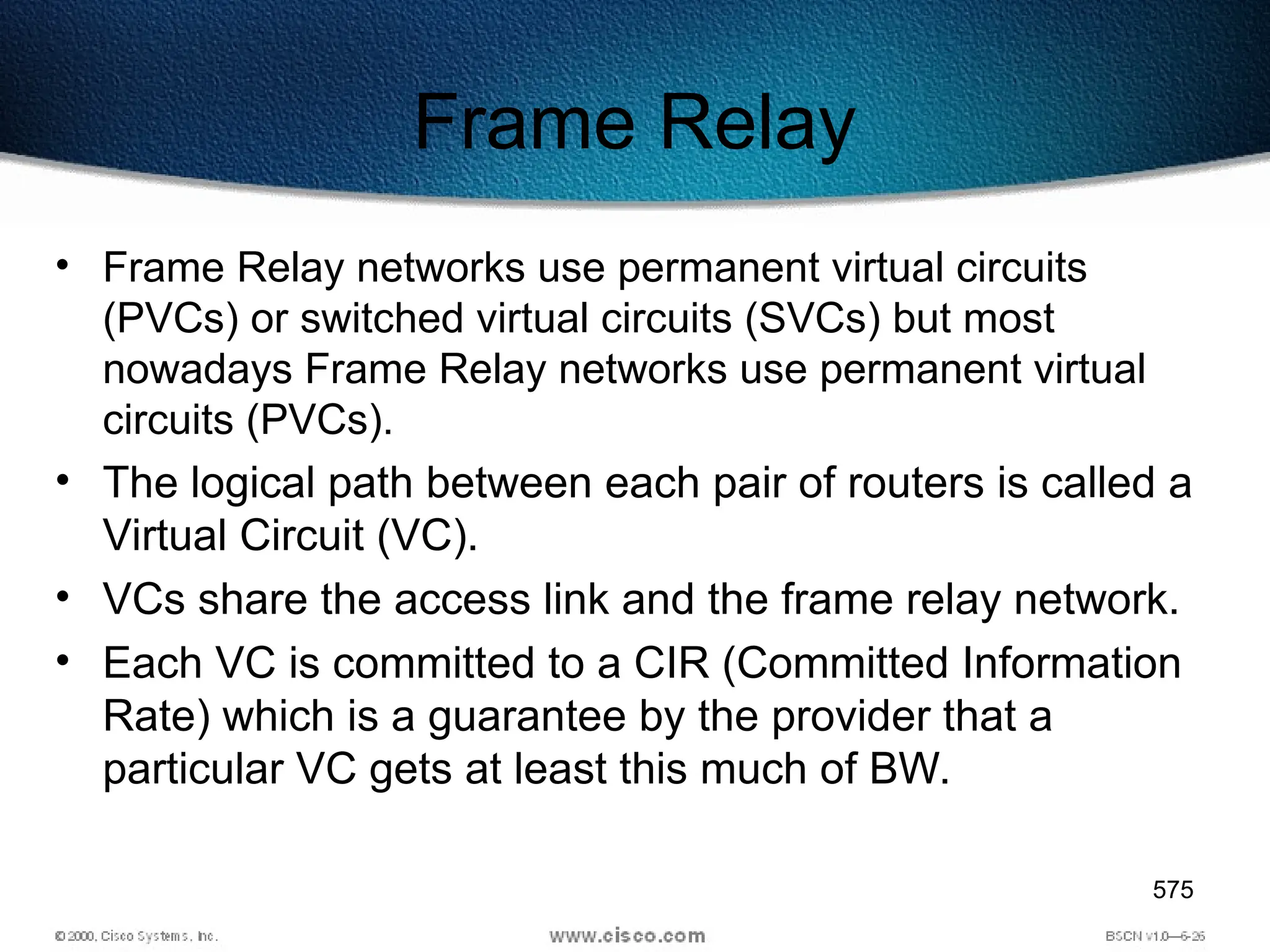 575
Frame Relay
• Frame Relay networks use permanent virtual circuits
(PVCs) or switched virtual circuits (SVCs) but most
nowadays Frame Relay networks use permanent virtual
circuits (PVCs).
• The logical path between each pair of routers is called a
Virtual Circuit (VC).
• VCs share the access link and the frame relay network.
• Each VC is committed to a CIR (Committed Information
Rate) which is a guarantee by the provider that a
particular VC gets at least this much of BW.
 