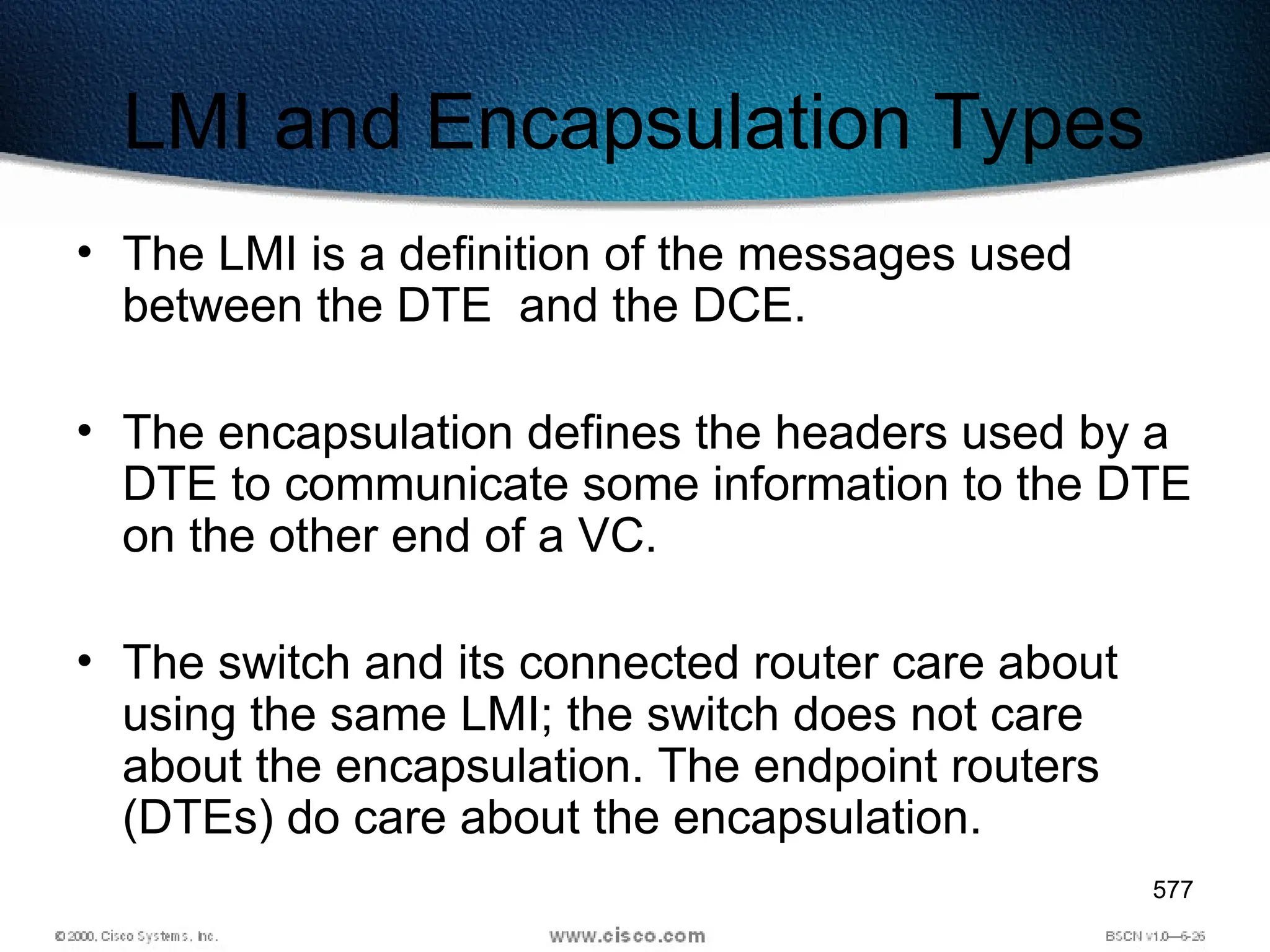 577
LMI and Encapsulation Types
• The LMI is a definition of the messages used
between the DTE and the DCE.
• The encapsulation defines the headers used by a
DTE to communicate some information to the DTE
on the other end of a VC.
• The switch and its connected router care about
using the same LMI; the switch does not care
about the encapsulation. The endpoint routers
(DTEs) do care about the encapsulation.
 