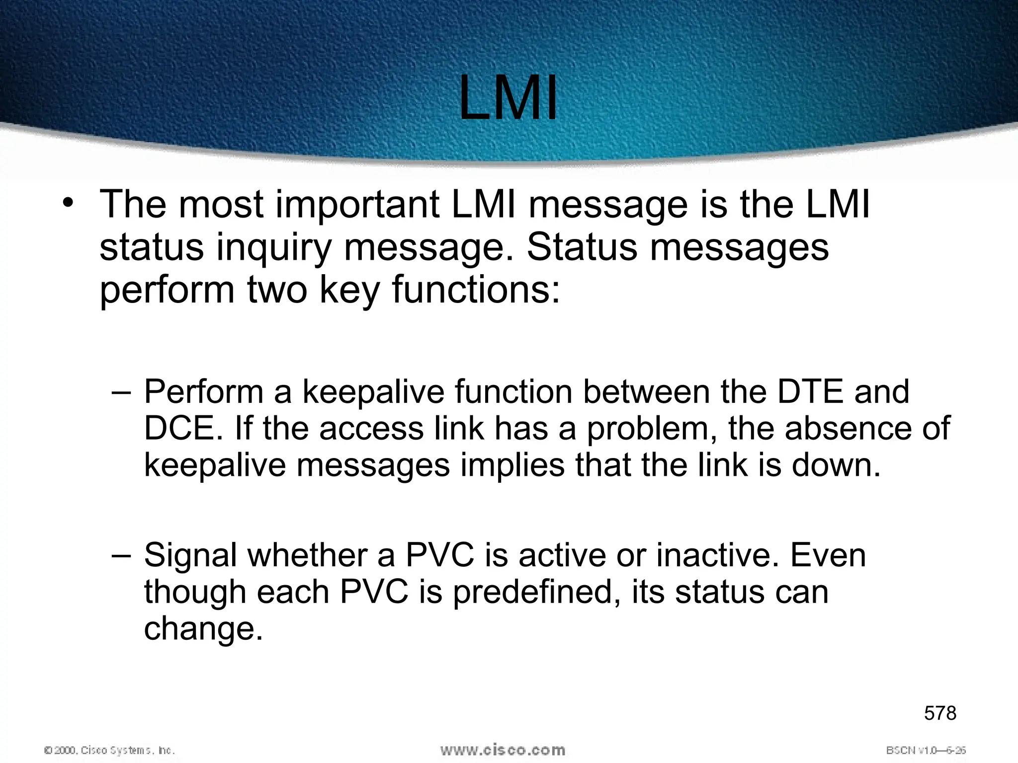 578
LMI
• The most important LMI message is the LMI
status inquiry message. Status messages
perform two key functions:
– Perform a keepalive function between the DTE and
DCE. If the access link has a problem, the absence of
keepalive messages implies that the link is down.
– Signal whether a PVC is active or inactive. Even
though each PVC is predefined, its status can
change.
 
