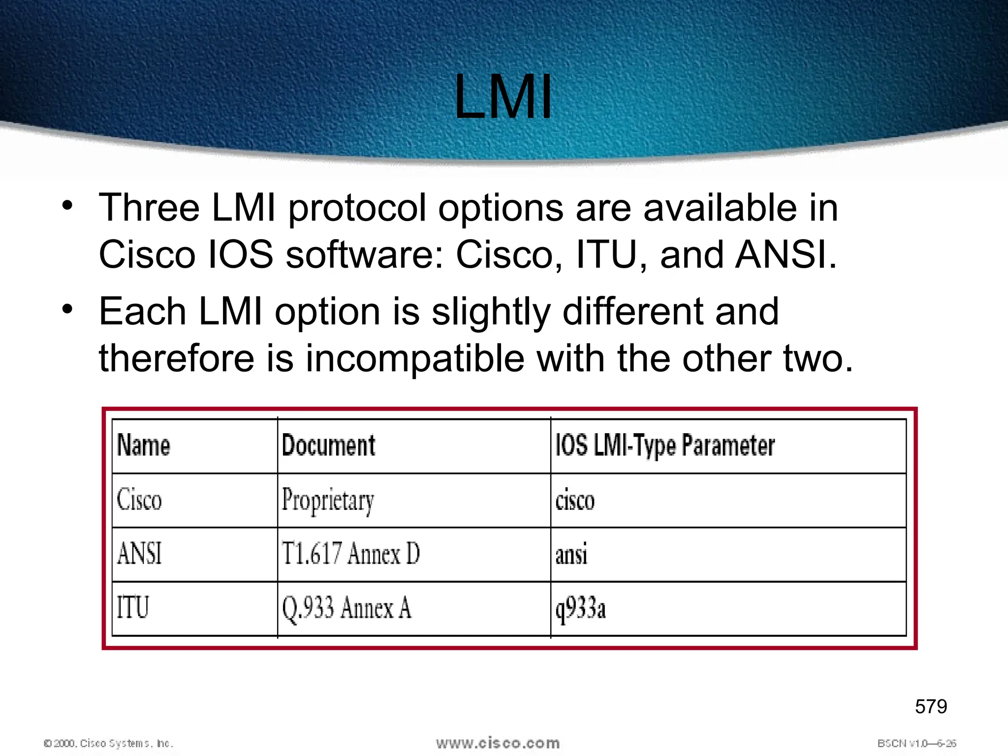 579
LMI
• Three LMI protocol options are available in
Cisco IOS software: Cisco, ITU, and ANSI.
• Each LMI option is slightly different and
therefore is incompatible with the other two.
 