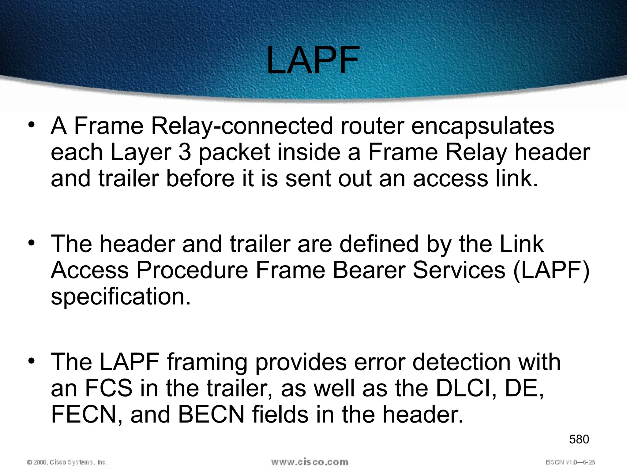 580
LAPF
• A Frame Relay-connected router encapsulates
each Layer 3 packet inside a Frame Relay header
and trailer before it is sent out an access link.
• The header and trailer are defined by the Link
Access Procedure Frame Bearer Services (LAPF)
specification.
• The LAPF framing provides error detection with
an FCS in the trailer, as well as the DLCI, DE,
FECN, and BECN fields in the header.
 