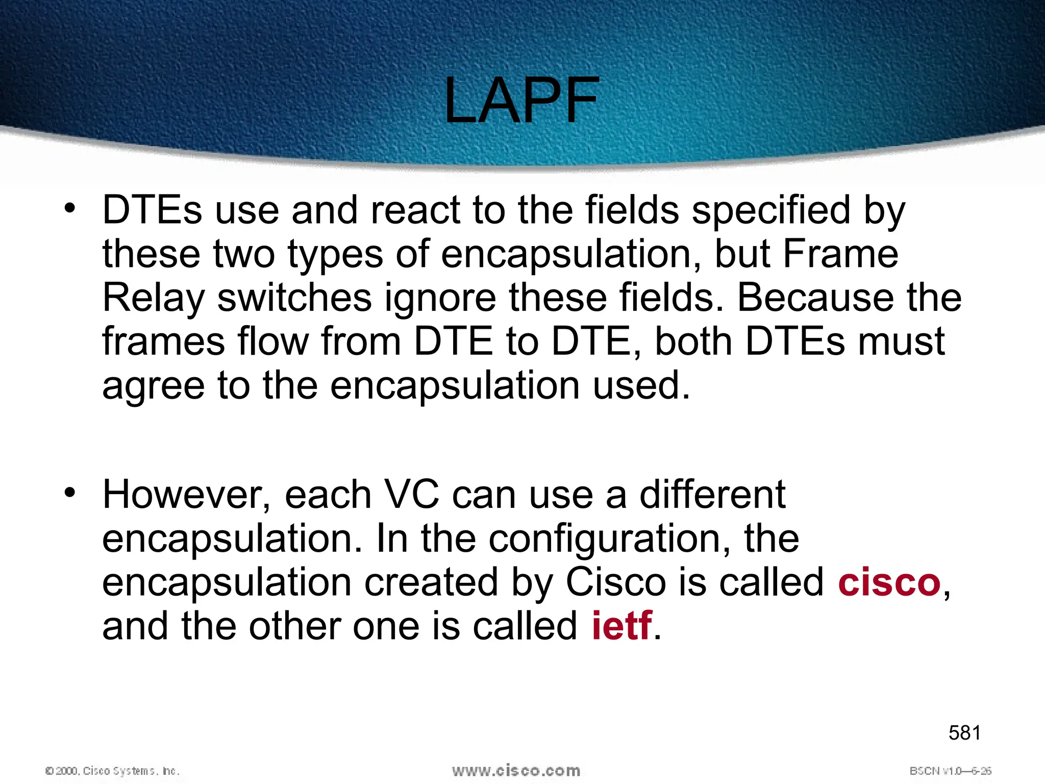 581
LAPF
• DTEs use and react to the fields specified by
these two types of encapsulation, but Frame
Relay switches ignore these fields. Because the
frames flow from DTE to DTE, both DTEs must
agree to the encapsulation used.
• However, each VC can use a different
encapsulation. In the configuration, the
encapsulation created by Cisco is called cisco,
and the other one is called ietf.
 