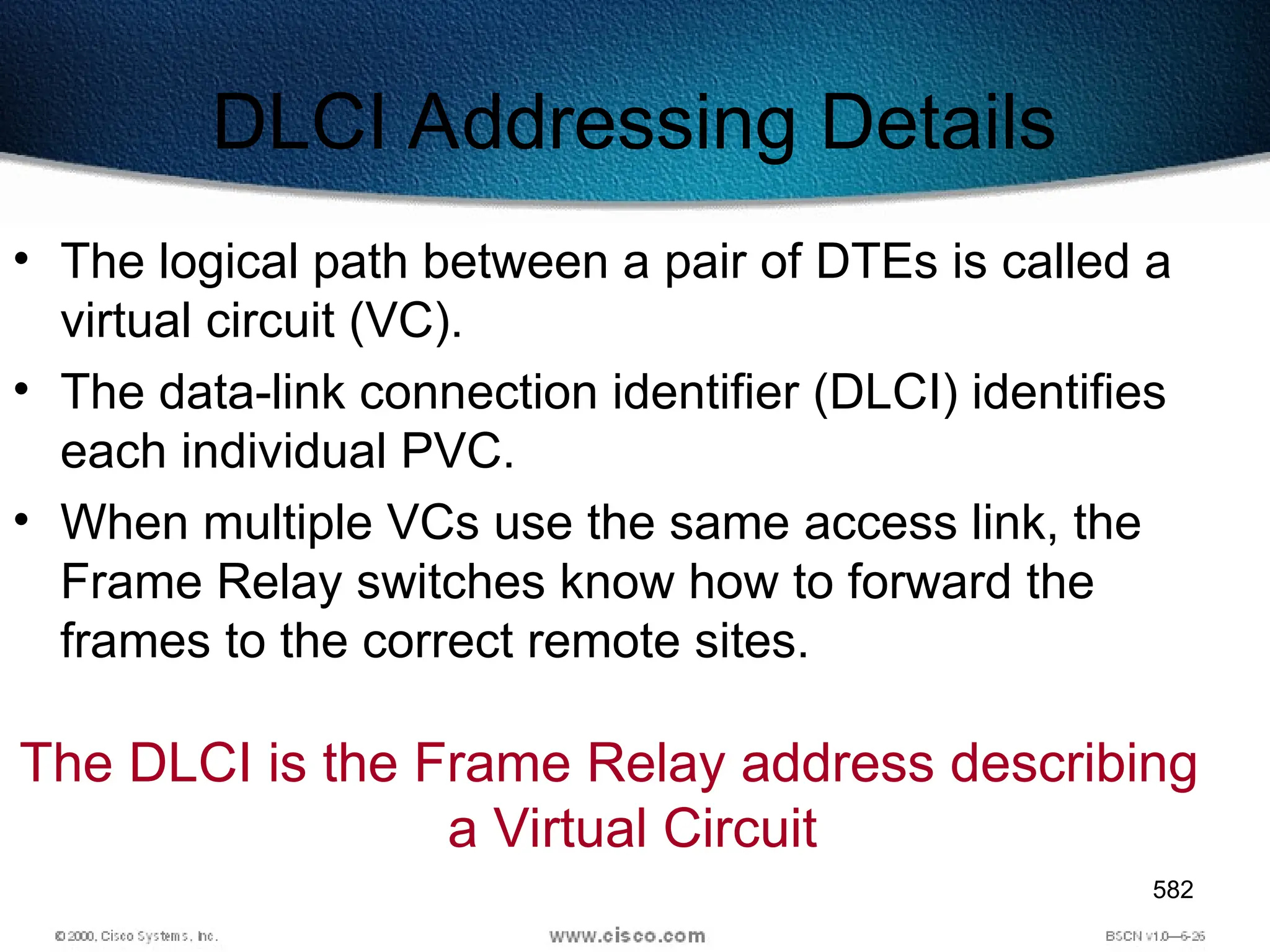 582
DLCI Addressing Details
• The logical path between a pair of DTEs is called a
virtual circuit (VC).
• The data-link connection identifier (DLCI) identifies
each individual PVC.
• When multiple VCs use the same access link, the
Frame Relay switches know how to forward the
frames to the correct remote sites.
The DLCI is the Frame Relay address describing
a Virtual Circuit
 