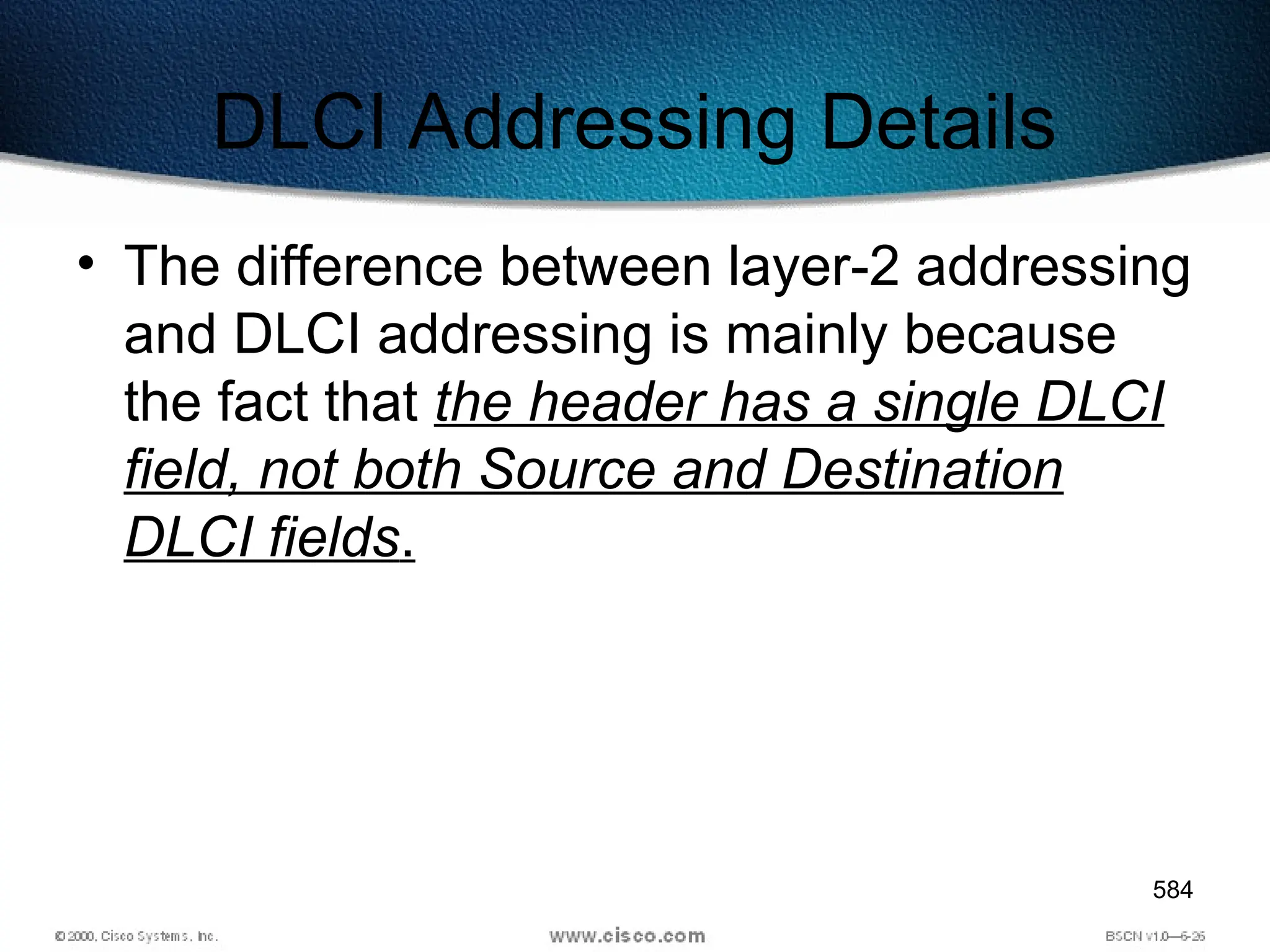 584
DLCI Addressing Details
• The difference between layer-2 addressing
and DLCI addressing is mainly because
the fact that the header has a single DLCI
field, not both Source and Destination
DLCI fields.
 