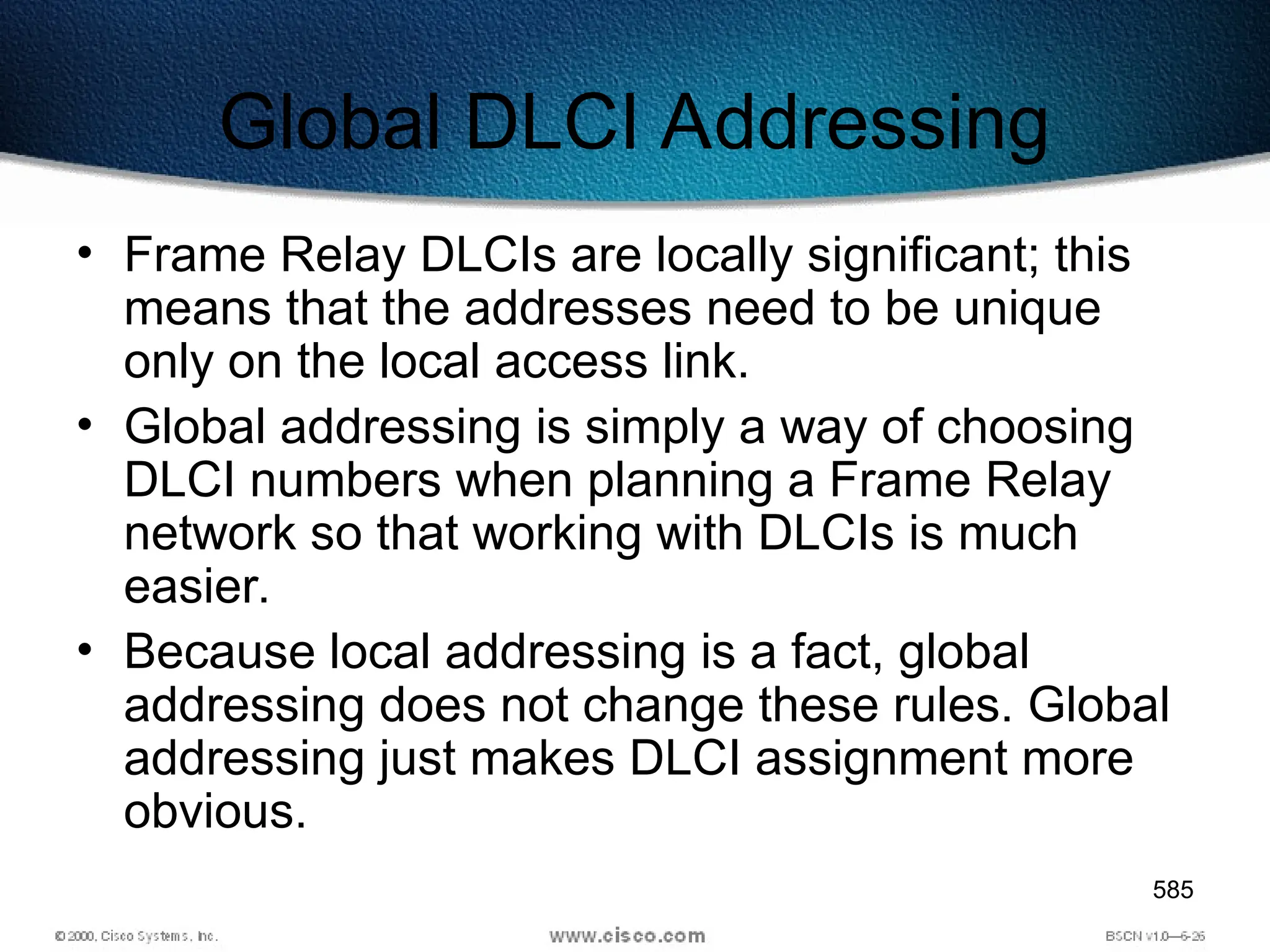 585
Global DLCI Addressing
• Frame Relay DLCIs are locally significant; this
means that the addresses need to be unique
only on the local access link.
• Global addressing is simply a way of choosing
DLCI numbers when planning a Frame Relay
network so that working with DLCIs is much
easier.
• Because local addressing is a fact, global
addressing does not change these rules. Global
addressing just makes DLCI assignment more
obvious.
 