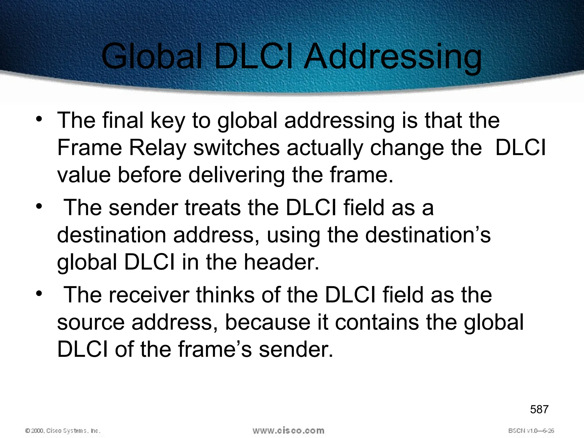 587
Global DLCI Addressing
• The final key to global addressing is that the
Frame Relay switches actually change the DLCI
value before delivering the frame.
• The sender treats the DLCI field as a
destination address, using the destination’s
global DLCI in the header.
• The receiver thinks of the DLCI field as the
source address, because it contains the global
DLCI of the frame’s sender.
 