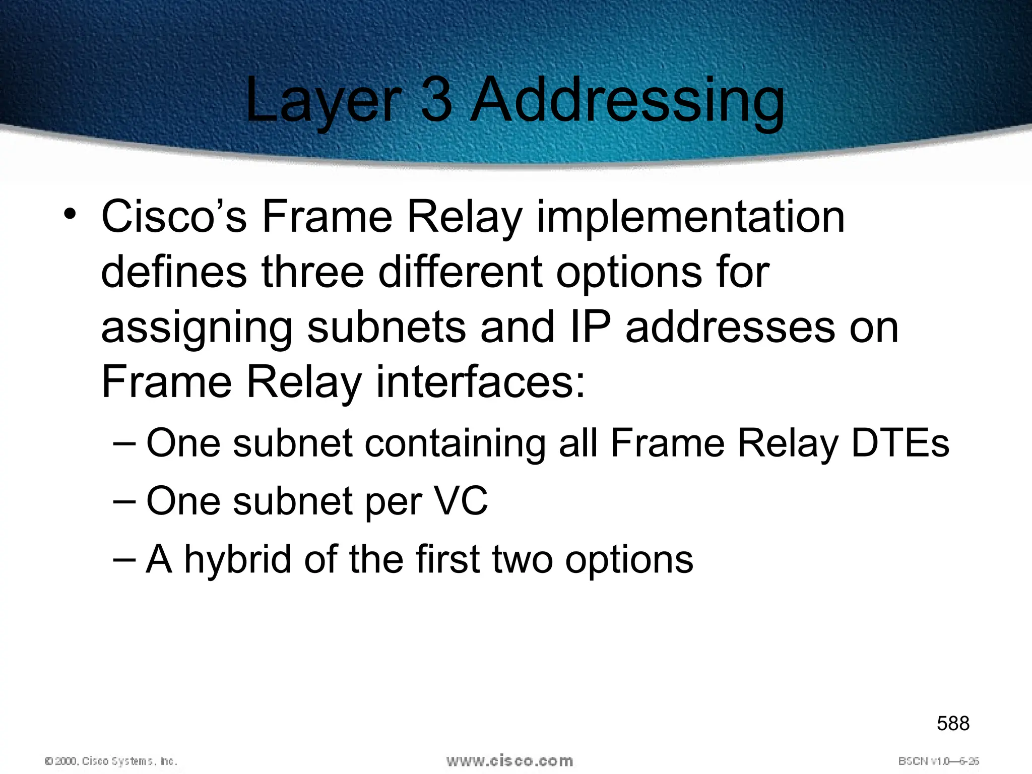 588
Layer 3 Addressing
• Cisco’s Frame Relay implementation
defines three different options for
assigning subnets and IP addresses on
Frame Relay interfaces:
– One subnet containing all Frame Relay DTEs
– One subnet per VC
– A hybrid of the first two options
 
