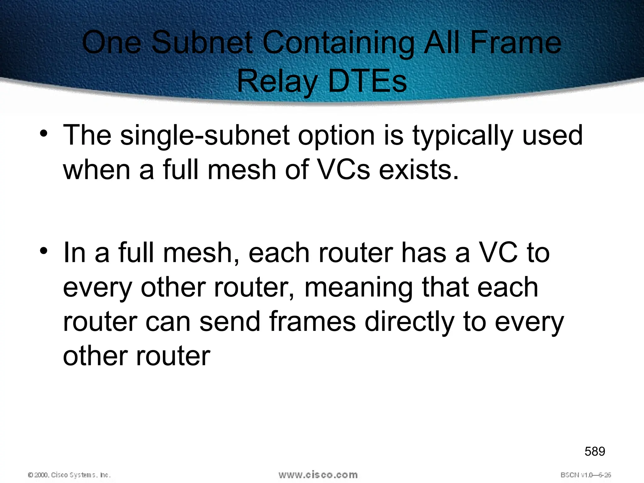 589
One Subnet Containing All Frame
Relay DTEs
• The single-subnet option is typically used
when a full mesh of VCs exists.
• In a full mesh, each router has a VC to
every other router, meaning that each
router can send frames directly to every
other router
 