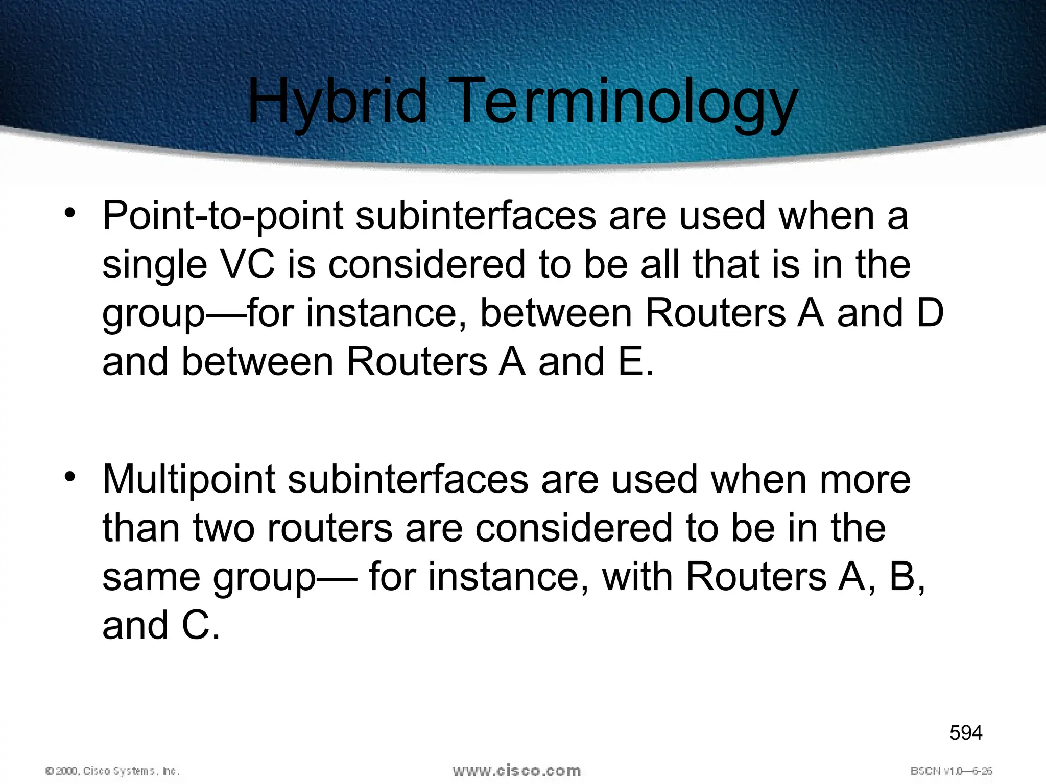 594
Hybrid Terminology
• Point-to-point subinterfaces are used when a
single VC is considered to be all that is in the
group—for instance, between Routers A and D
and between Routers A and E.
• Multipoint subinterfaces are used when more
than two routers are considered to be in the
same group— for instance, with Routers A, B,
and C.
 