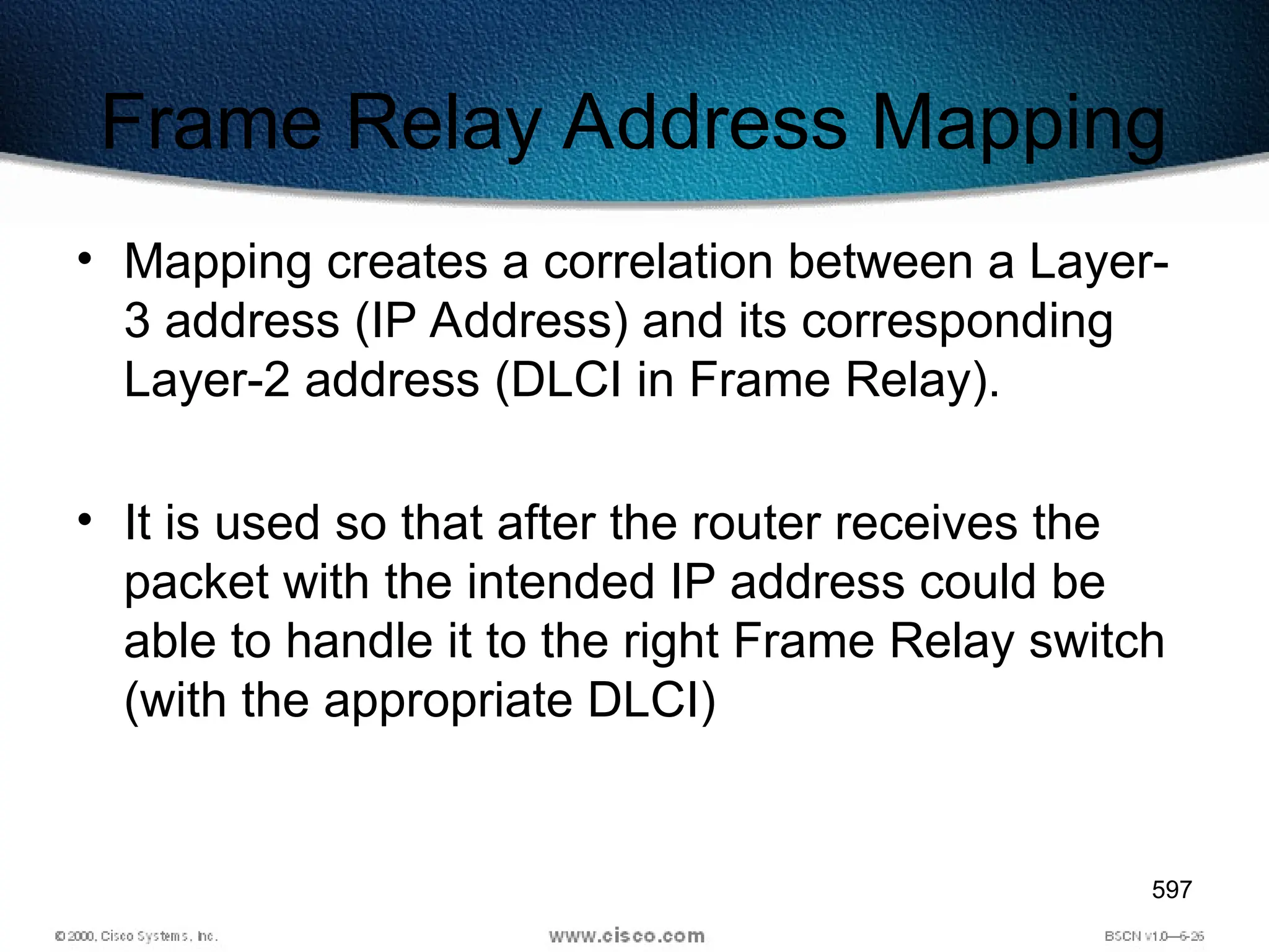 597
Frame Relay Address Mapping
• Mapping creates a correlation between a Layer-
3 address (IP Address) and its corresponding
Layer-2 address (DLCI in Frame Relay).
• It is used so that after the router receives the
packet with the intended IP address could be
able to handle it to the right Frame Relay switch
(with the appropriate DLCI)
 