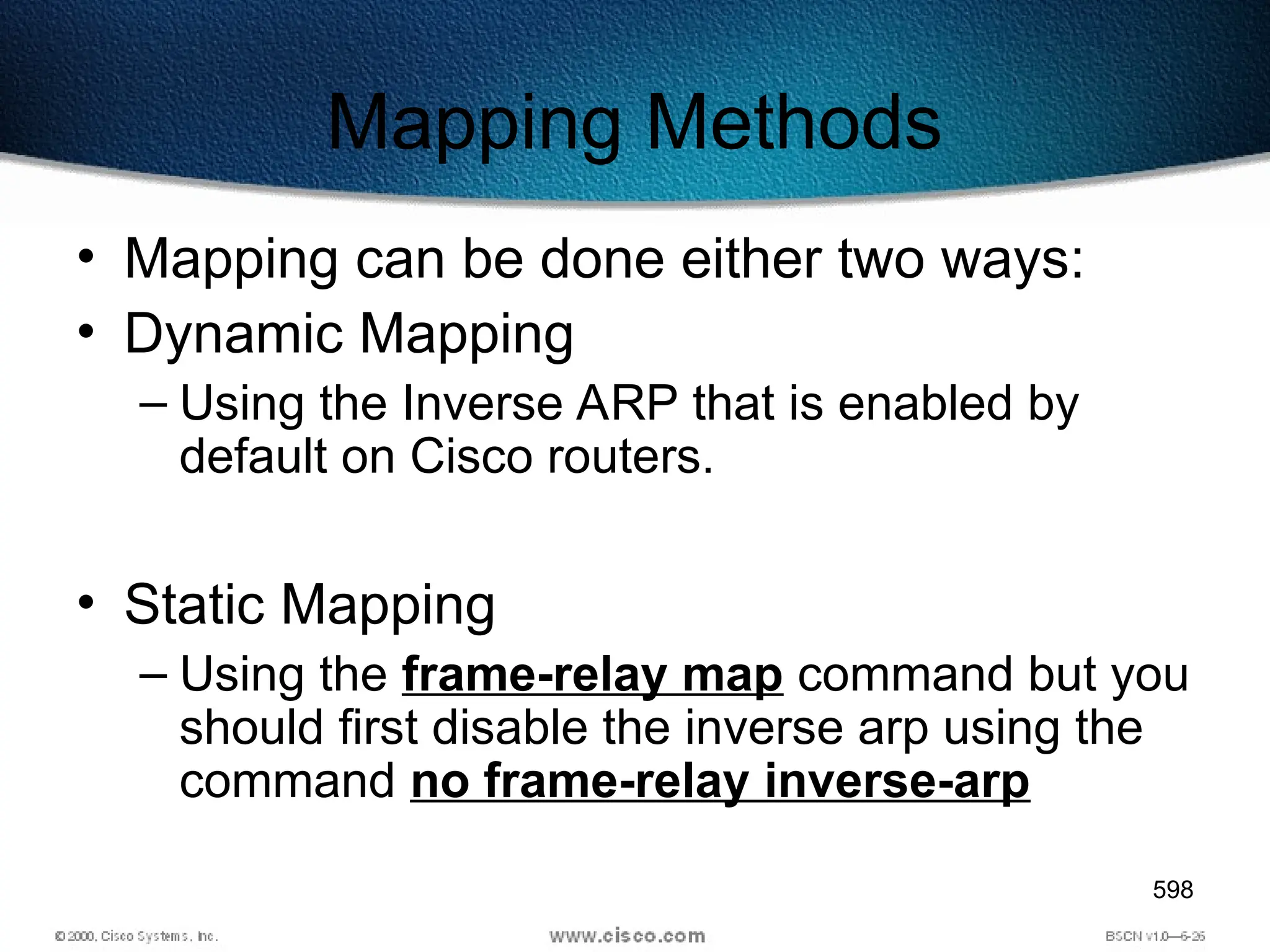 598
Mapping Methods
• Mapping can be done either two ways:
• Dynamic Mapping
– Using the Inverse ARP that is enabled by
default on Cisco routers.
• Static Mapping
– Using the frame-relay map command but you
should first disable the inverse arp using the
command no frame-relay inverse-arp
 