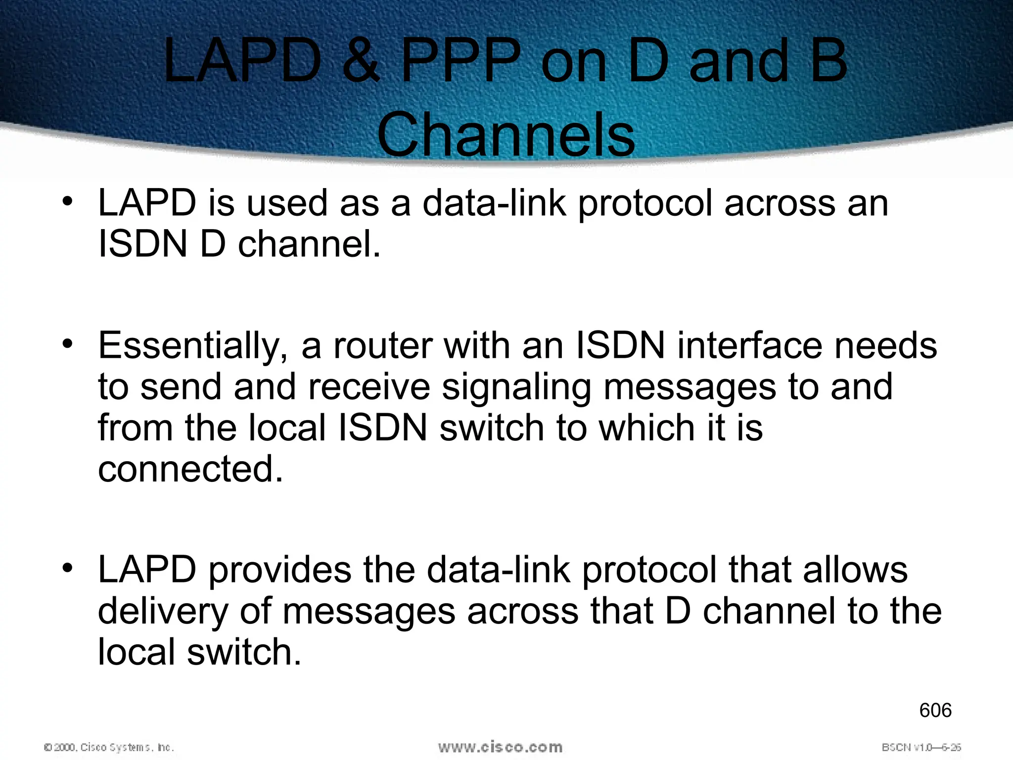 606
LAPD & PPP on D and B
Channels
• LAPD is used as a data-link protocol across an
ISDN D channel.
• Essentially, a router with an ISDN interface needs
to send and receive signaling messages to and
from the local ISDN switch to which it is
connected.
• LAPD provides the data-link protocol that allows
delivery of messages across that D channel to the
local switch.
 