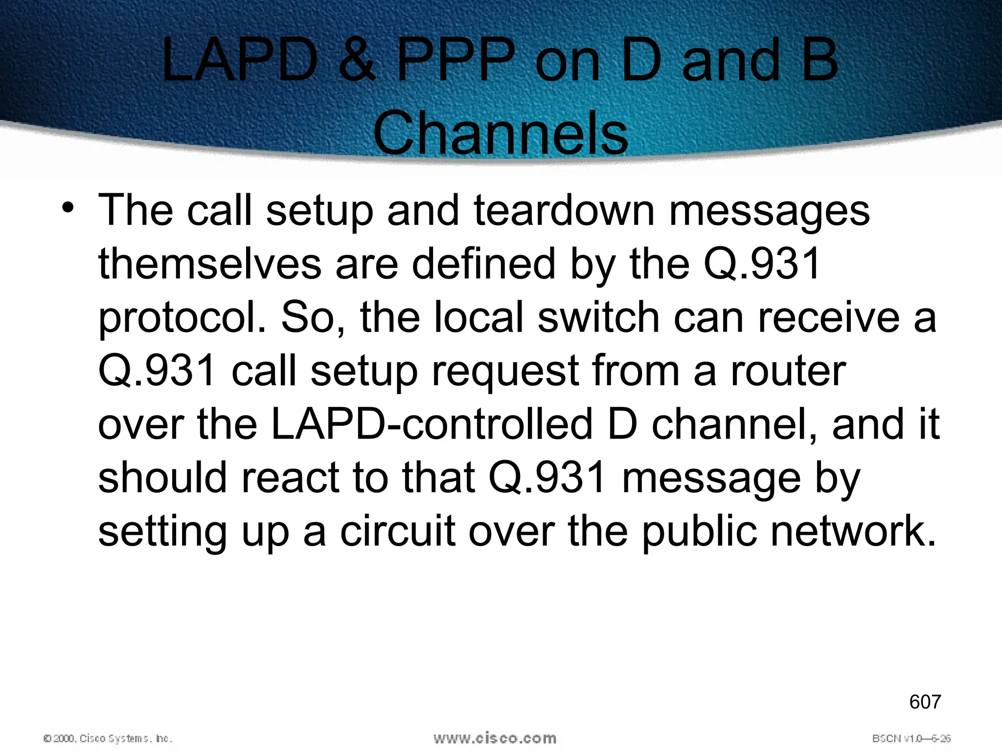 607
LAPD & PPP on D and B
Channels
• The call setup and teardown messages
themselves are defined by the Q.931
protocol. So, the local switch can receive a
Q.931 call setup request from a router
over the LAPD-controlled D channel, and it
should react to that Q.931 message by
setting up a circuit over the public network.
 