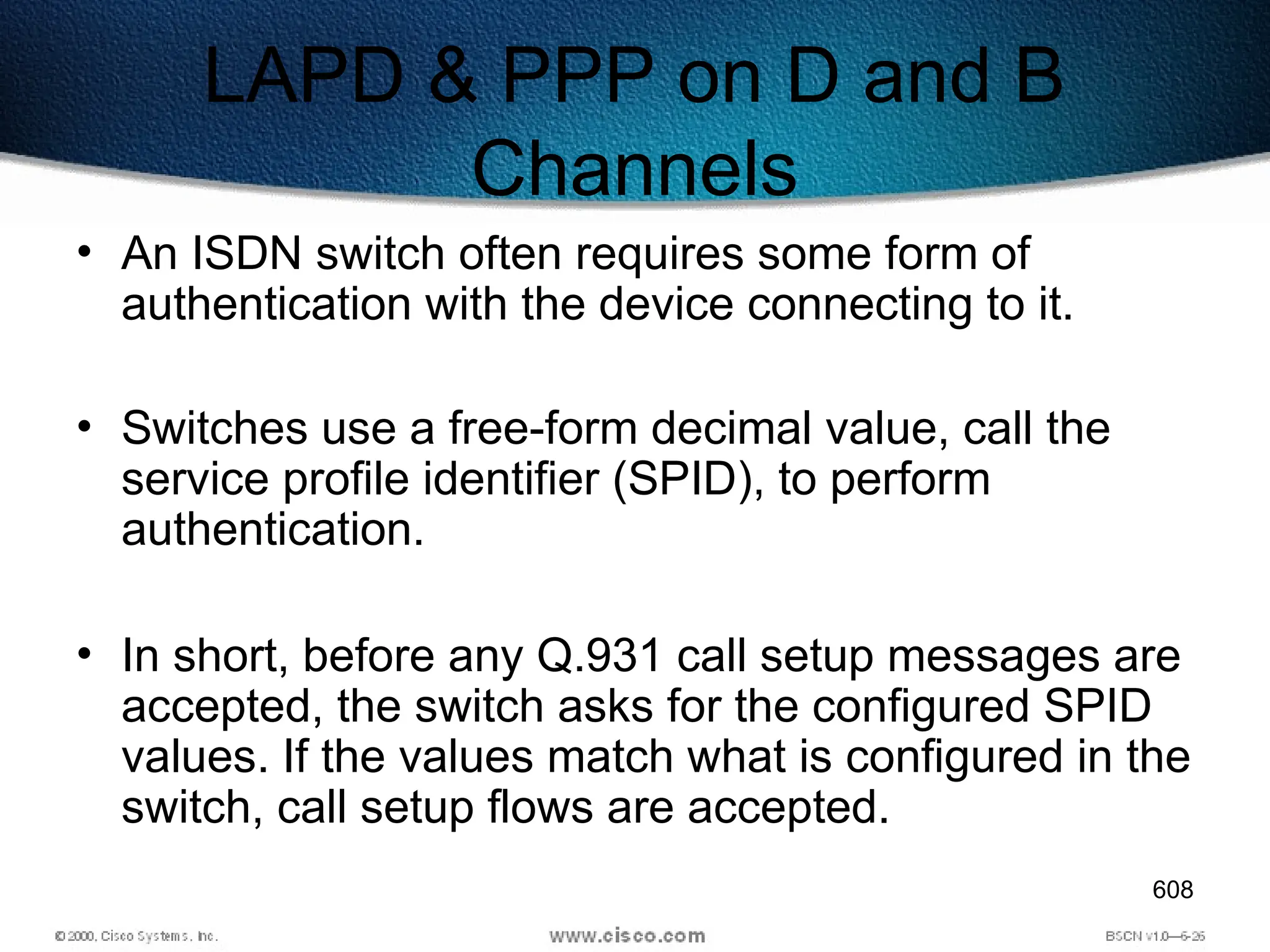 608
LAPD & PPP on D and B
Channels
• An ISDN switch often requires some form of
authentication with the device connecting to it.
• Switches use a free-form decimal value, call the
service profile identifier (SPID), to perform
authentication.
• In short, before any Q.931 call setup messages are
accepted, the switch asks for the configured SPID
values. If the values match what is configured in the
switch, call setup flows are accepted.
 