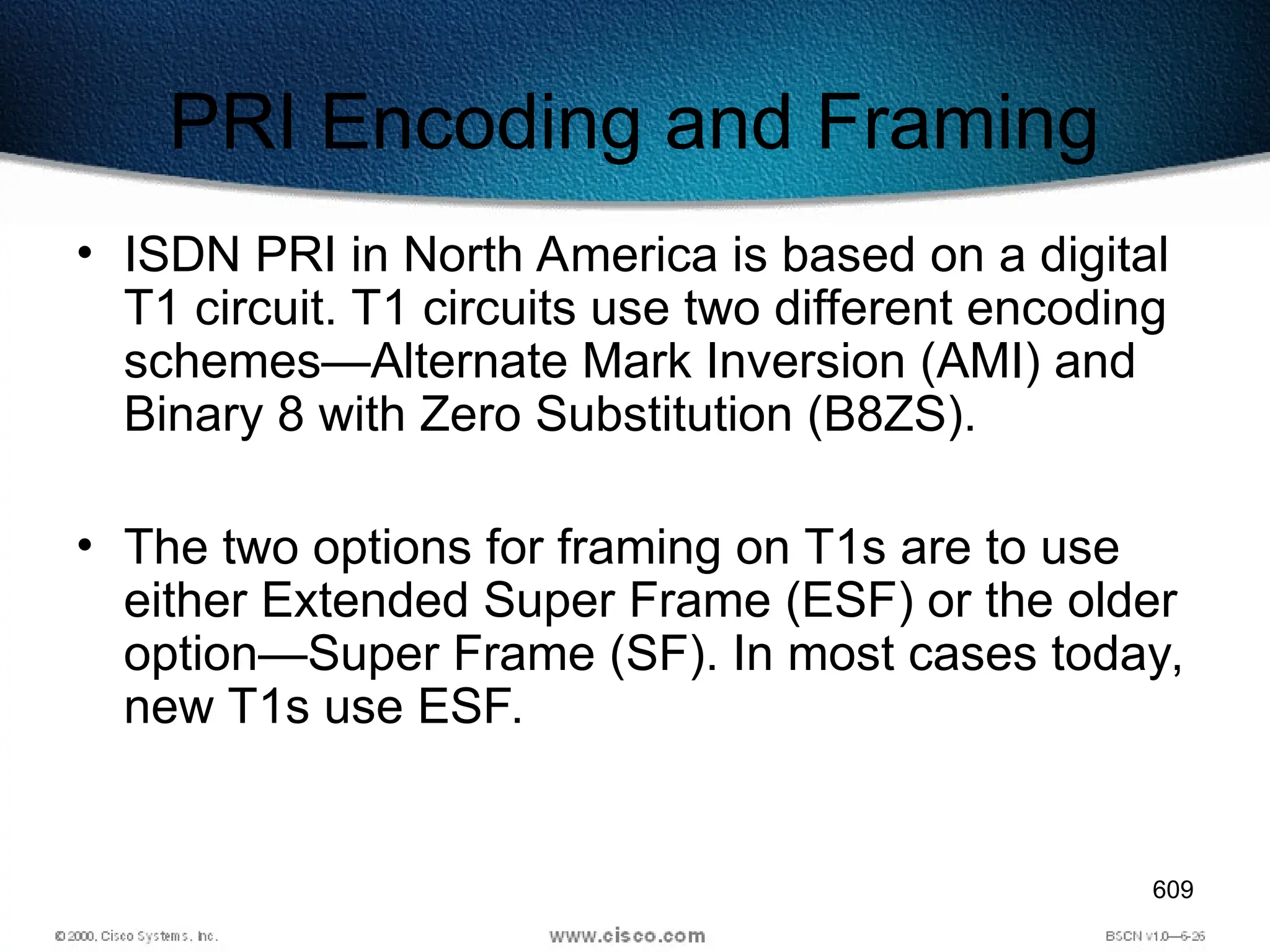 609
PRI Encoding and Framing
• ISDN PRI in North America is based on a digital
T1 circuit. T1 circuits use two different encoding
schemes—Alternate Mark Inversion (AMI) and
Binary 8 with Zero Substitution (B8ZS).
• The two options for framing on T1s are to use
either Extended Super Frame (ESF) or the older
option—Super Frame (SF). In most cases today,
new T1s use ESF.
 