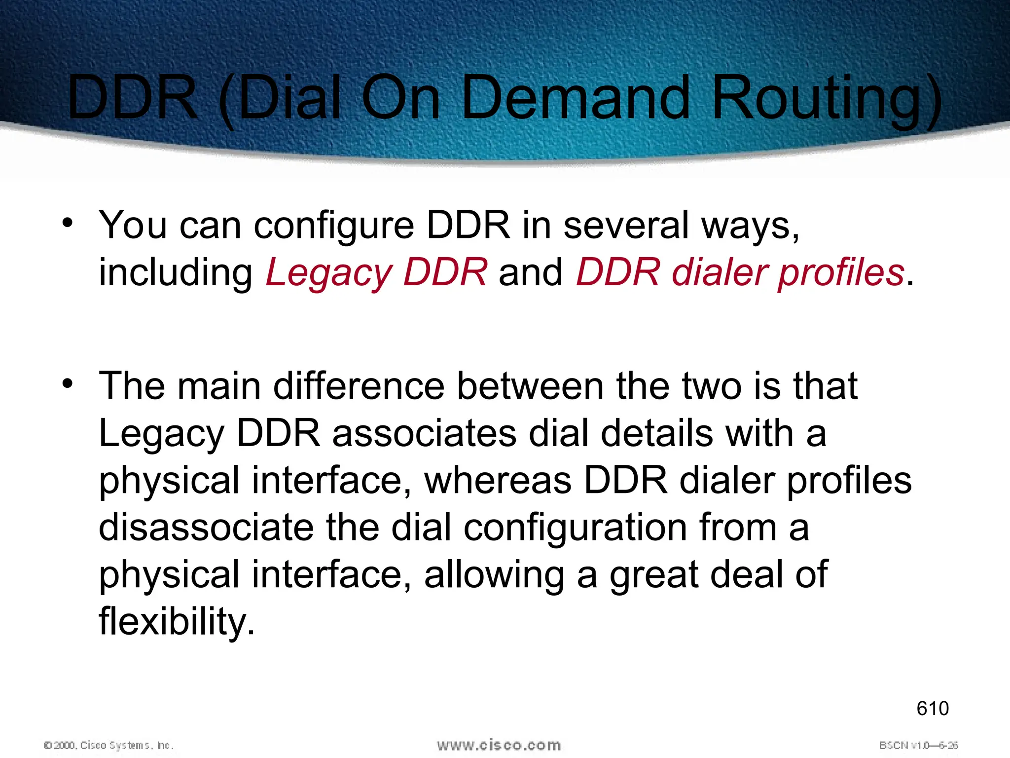 610
DDR (Dial On Demand Routing)
• You can configure DDR in several ways,
including Legacy DDR and DDR dialer profiles.
• The main difference between the two is that
Legacy DDR associates dial details with a
physical interface, whereas DDR dialer profiles
disassociate the dial configuration from a
physical interface, allowing a great deal of
flexibility.
 