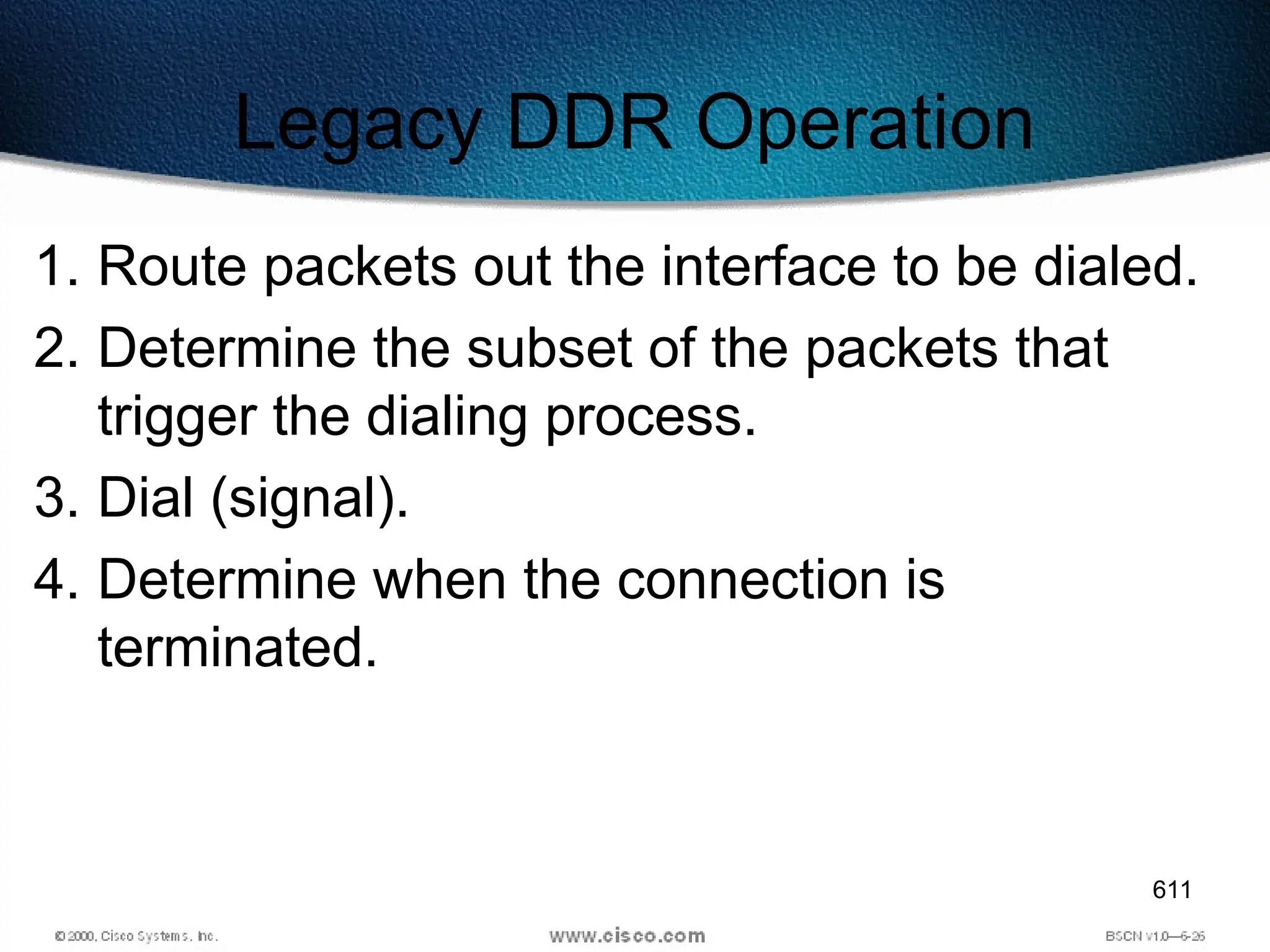 611
Legacy DDR Operation
1. Route packets out the interface to be dialed.
2. Determine the subset of the packets that
trigger the dialing process.
3. Dial (signal).
4. Determine when the connection is
terminated.
 