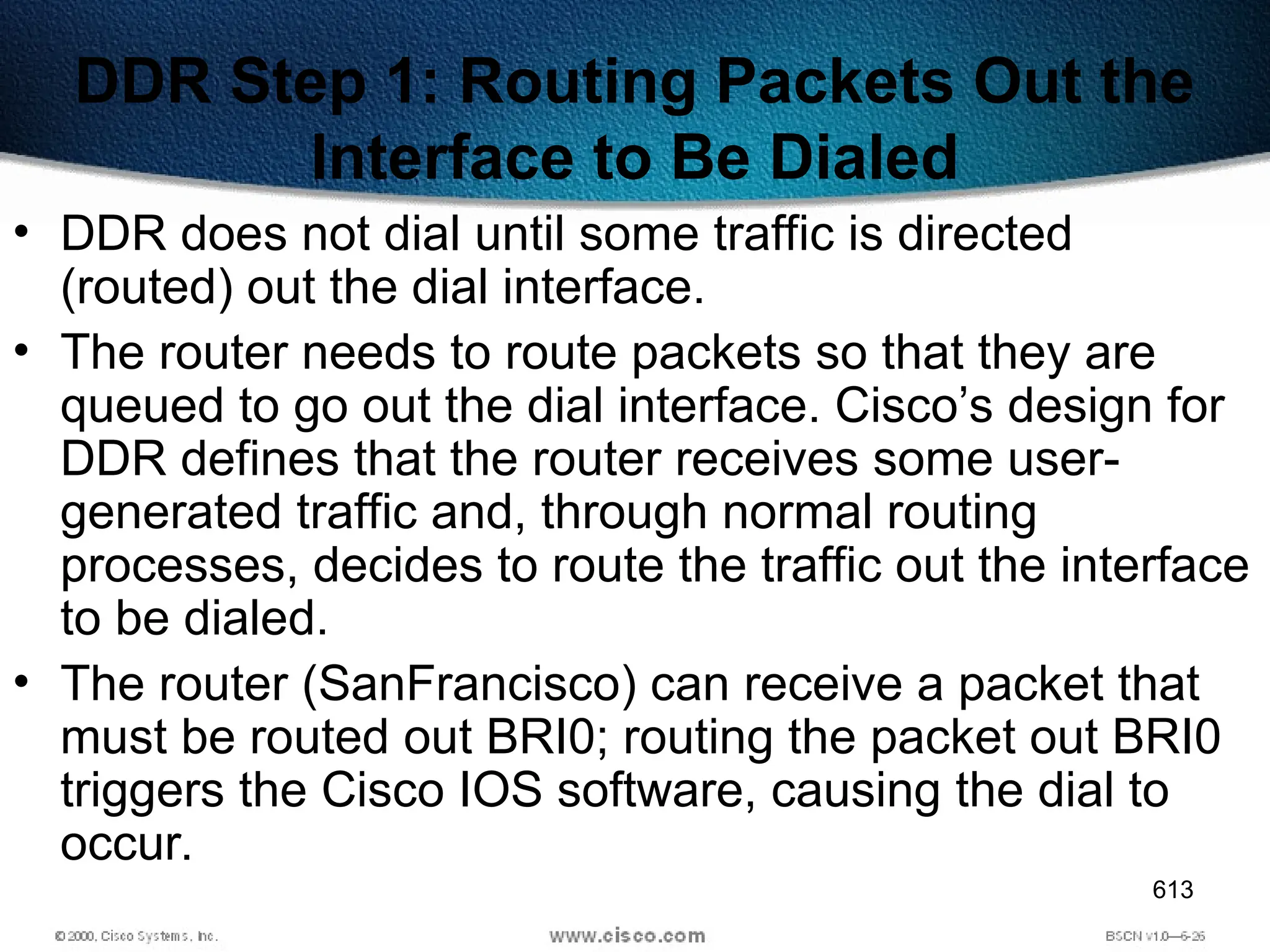 613
DDR Step 1: Routing Packets Out the
Interface to Be Dialed
• DDR does not dial until some traffic is directed
(routed) out the dial interface.
• The router needs to route packets so that they are
queued to go out the dial interface. Cisco’s design for
DDR defines that the router receives some user-
generated traffic and, through normal routing
processes, decides to route the traffic out the interface
to be dialed.
• The router (SanFrancisco) can receive a packet that
must be routed out BRI0; routing the packet out BRI0
triggers the Cisco IOS software, causing the dial to
occur.
 