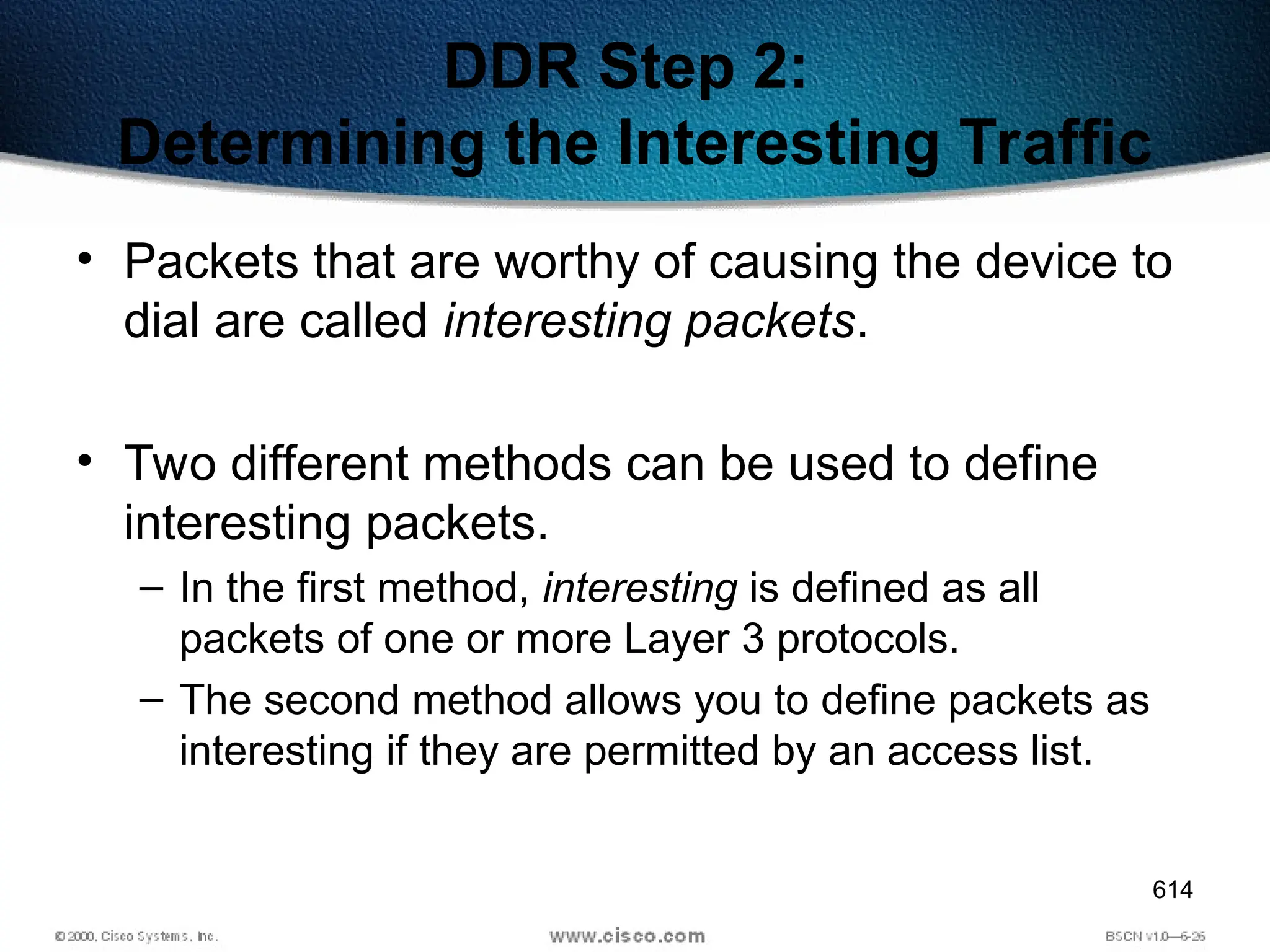 614
DDR Step 2:
Determining the Interesting Traffic
• Packets that are worthy of causing the device to
dial are called interesting packets.
• Two different methods can be used to define
interesting packets.
– In the first method, interesting is defined as all
packets of one or more Layer 3 protocols.
– The second method allows you to define packets as
interesting if they are permitted by an access list.
 