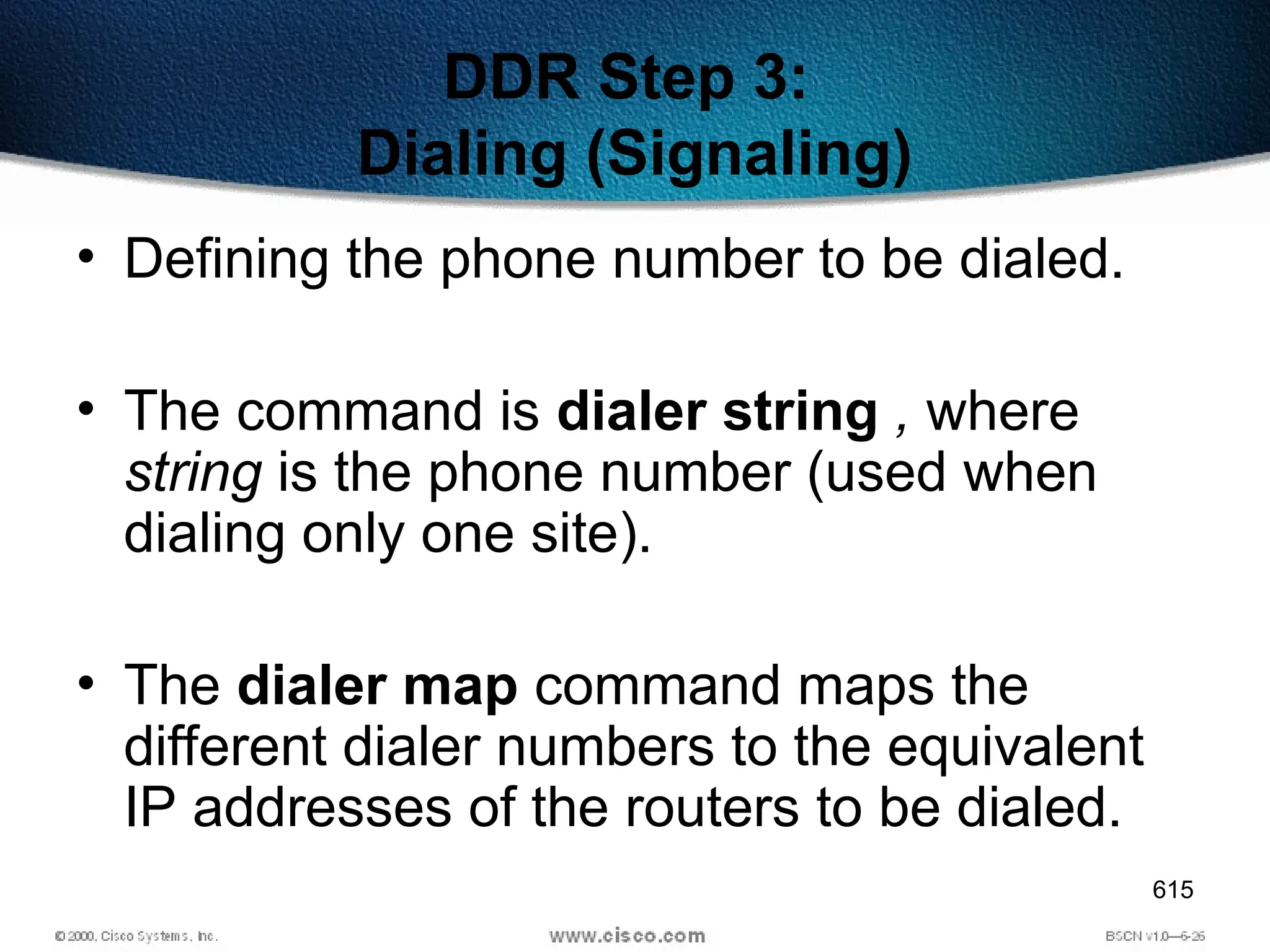 615
DDR Step 3:
Dialing (Signaling)
• Defining the phone number to be dialed.
• The command is dialer string , where
string is the phone number (used when
dialing only one site).
• The dialer map command maps the
different dialer numbers to the equivalent
IP addresses of the routers to be dialed.
 