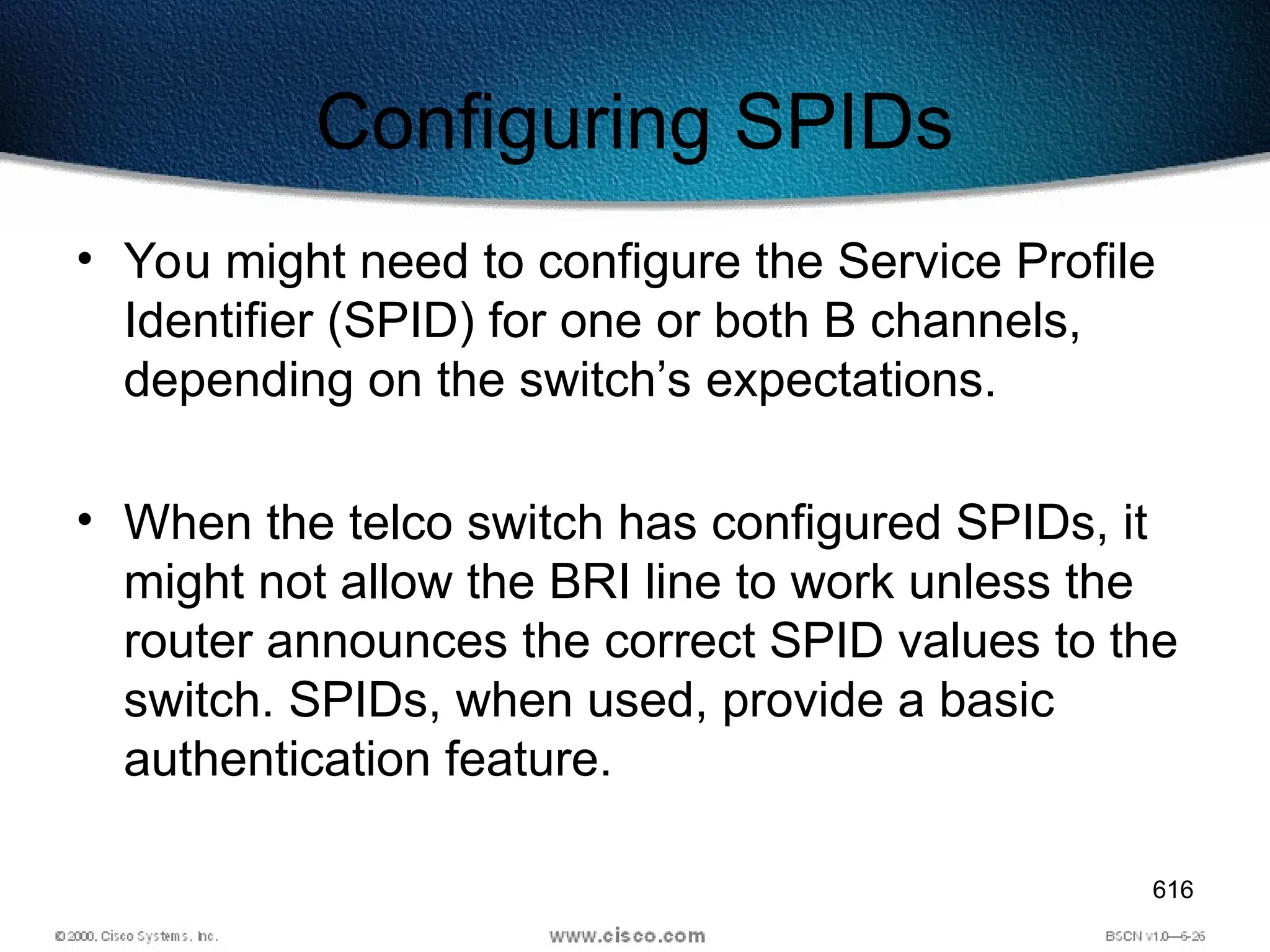 616
Configuring SPIDs
• You might need to configure the Service Profile
Identifier (SPID) for one or both B channels,
depending on the switch’s expectations.
• When the telco switch has configured SPIDs, it
might not allow the BRI line to work unless the
router announces the correct SPID values to the
switch. SPIDs, when used, provide a basic
authentication feature.
 