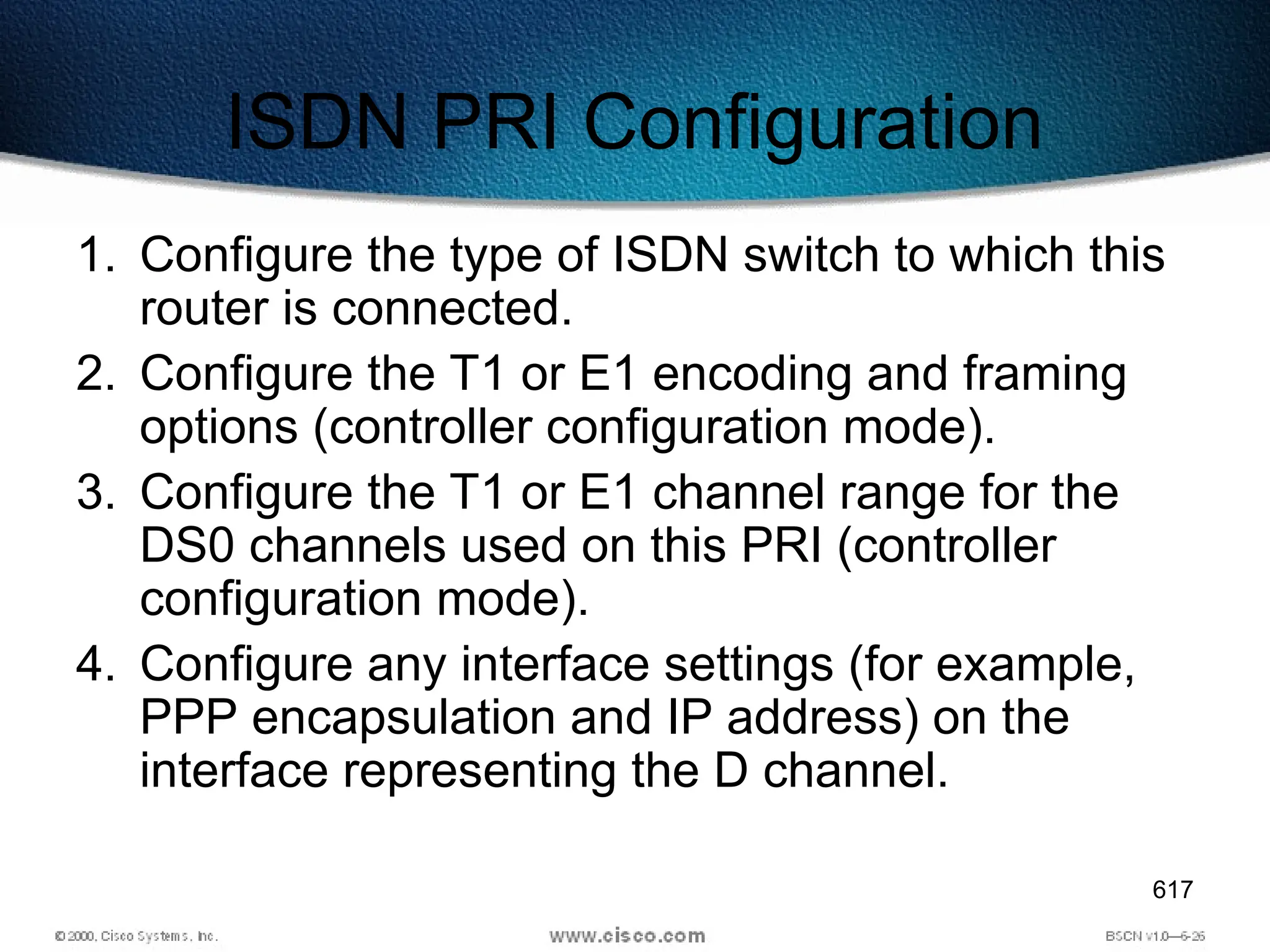 617
ISDN PRI Configuration
1. Configure the type of ISDN switch to which this
router is connected.
2. Configure the T1 or E1 encoding and framing
options (controller configuration mode).
3. Configure the T1 or E1 channel range for the
DS0 channels used on this PRI (controller
configuration mode).
4. Configure any interface settings (for example,
PPP encapsulation and IP address) on the
interface representing the D channel.
 