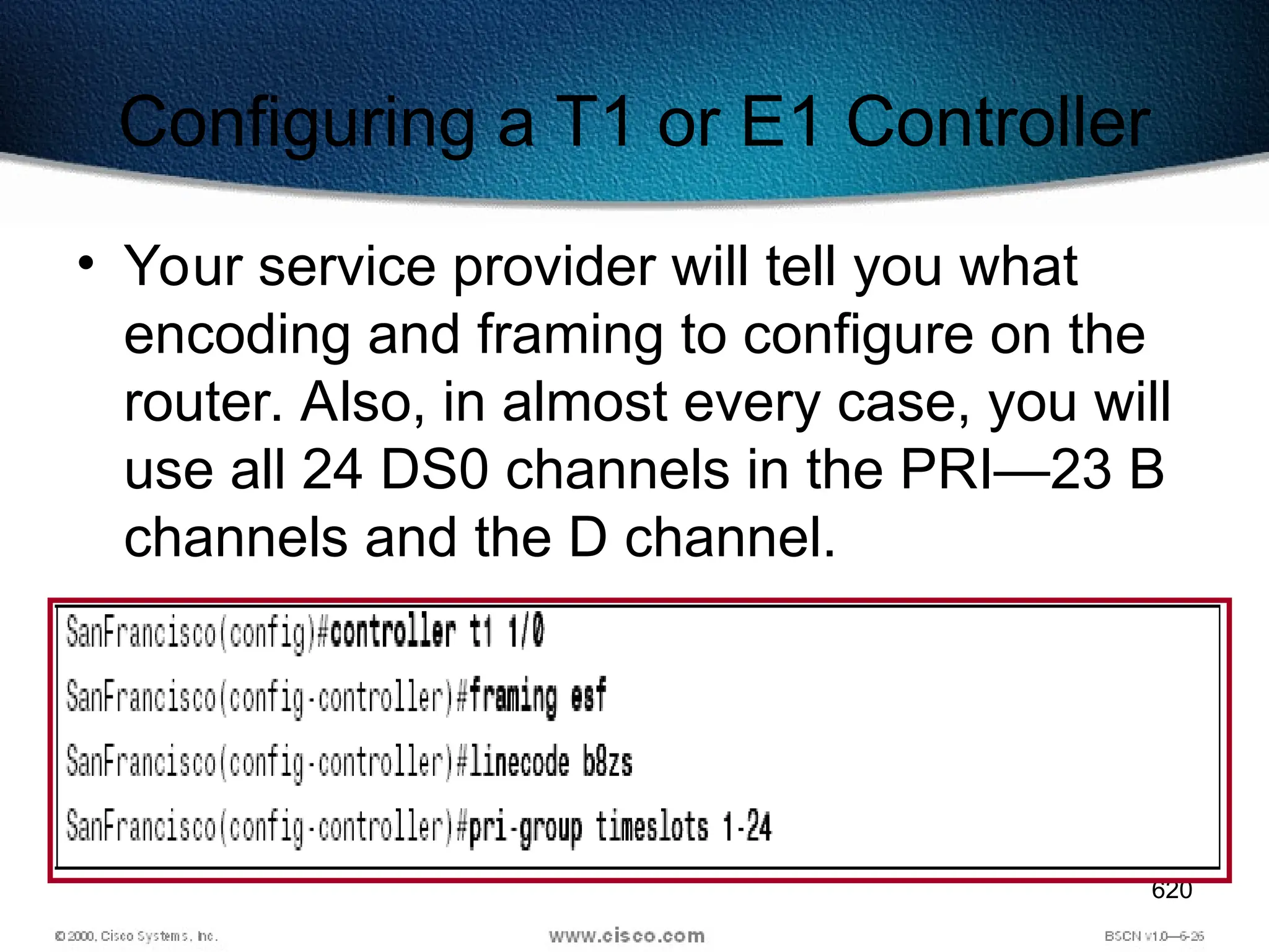 620
Configuring a T1 or E1 Controller
• Your service provider will tell you what
encoding and framing to configure on the
router. Also, in almost every case, you will
use all 24 DS0 channels in the PRI—23 B
channels and the D channel.
 