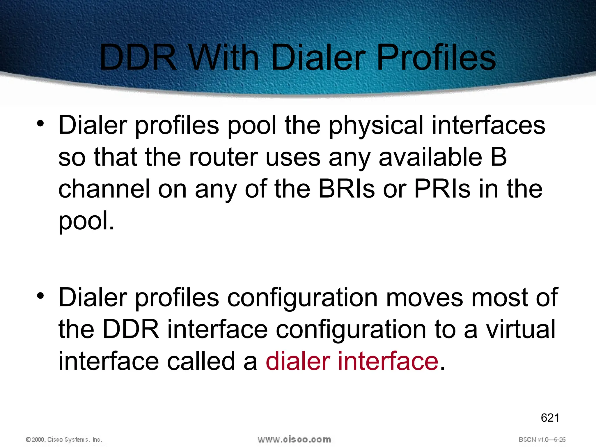 621
DDR With Dialer Profiles
• Dialer profiles pool the physical interfaces
so that the router uses any available B
channel on any of the BRIs or PRIs in the
pool.
• Dialer profiles configuration moves most of
the DDR interface configuration to a virtual
interface called a dialer interface.
 