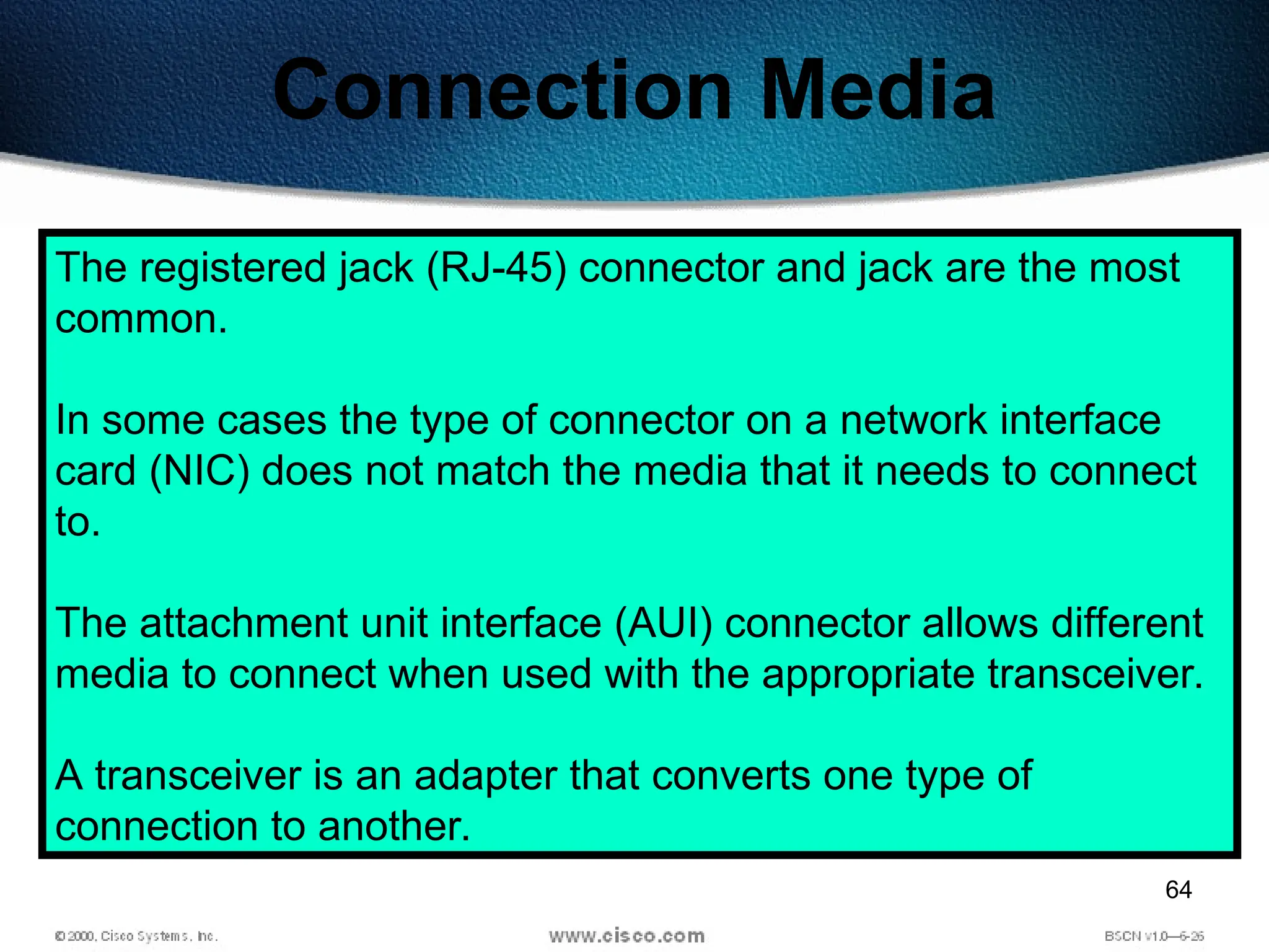 64
Connection Media
The registered jack (RJ-45) connector and jack are the most
common.
In some cases the type of connector on a network interface
card (NIC) does not match the media that it needs to connect
to.
The attachment unit interface (AUI) connector allows different
media to connect when used with the appropriate transceiver.
A transceiver is an adapter that converts one type of
connection to another.
 