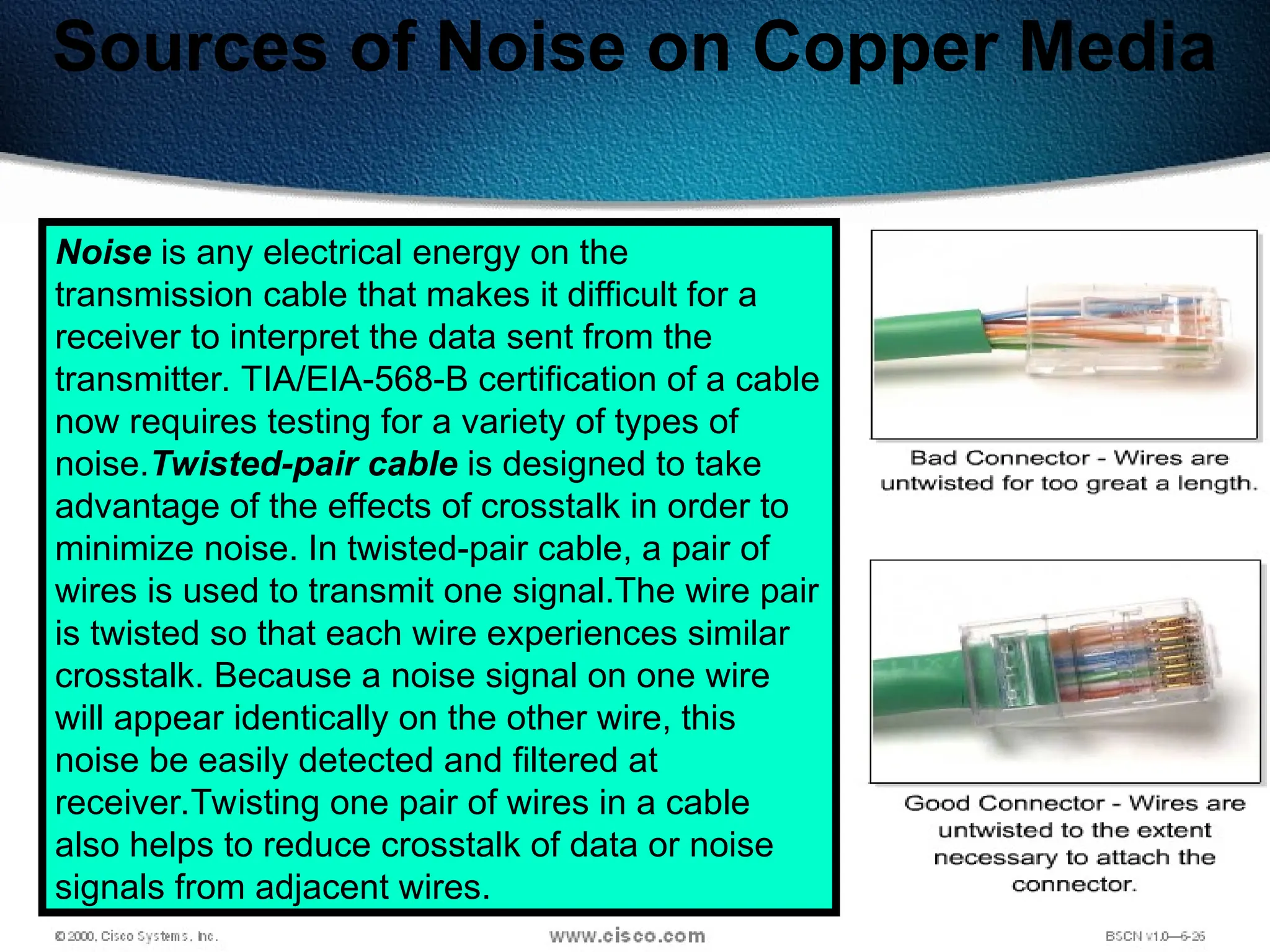 68
Sources of Noise on Copper Media
Noise is any electrical energy on the
transmission cable that makes it difficult for a
receiver to interpret the data sent from the
transmitter. TIA/EIA-568-B certification of a cable
now requires testing for a variety of types of
noise.Twisted-pair cable is designed to take
advantage of the effects of crosstalk in order to
minimize noise. In twisted-pair cable, a pair of
wires is used to transmit one signal.The wire pair
is twisted so that each wire experiences similar
crosstalk. Because a noise signal on one wire
will appear identically on the other wire, this
noise be easily detected and filtered at
receiver.Twisting one pair of wires in a cable
also helps to reduce crosstalk of data or noise
signals from adjacent wires.
 