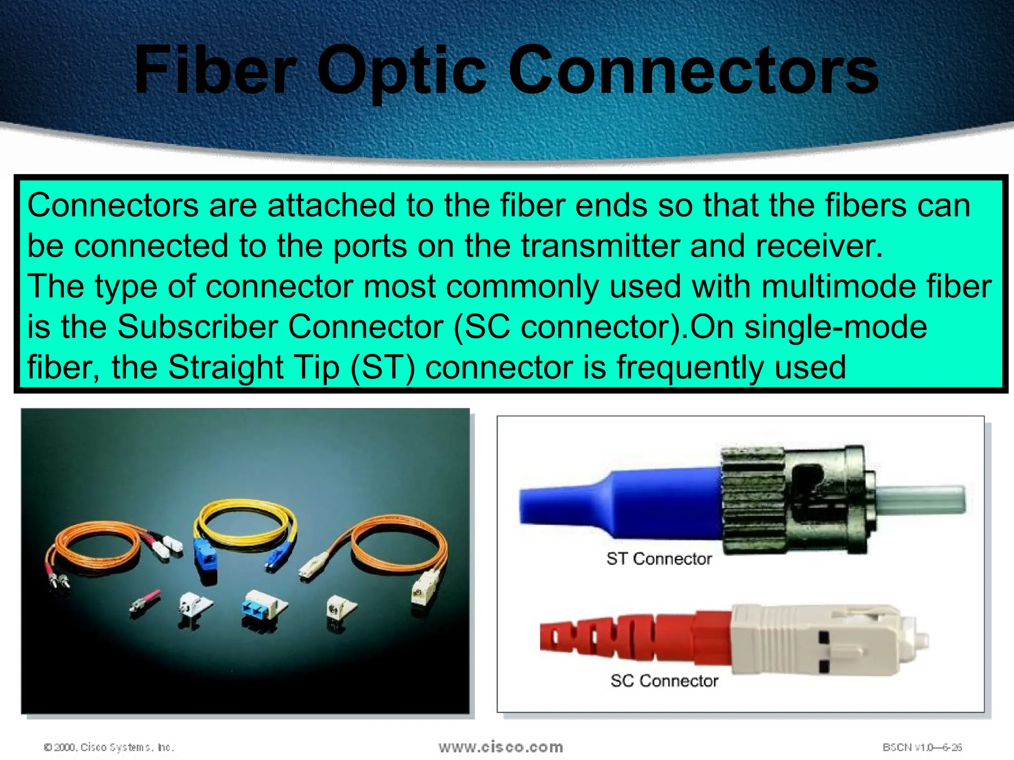 72
Fiber Optic Connectors
Connectors are attached to the fiber ends so that the fibers can
be connected to the ports on the transmitter and receiver.
The type of connector most commonly used with multimode fiber
is the Subscriber Connector (SC connector).On single-mode
fiber, the Straight Tip (ST) connector is frequently used
 