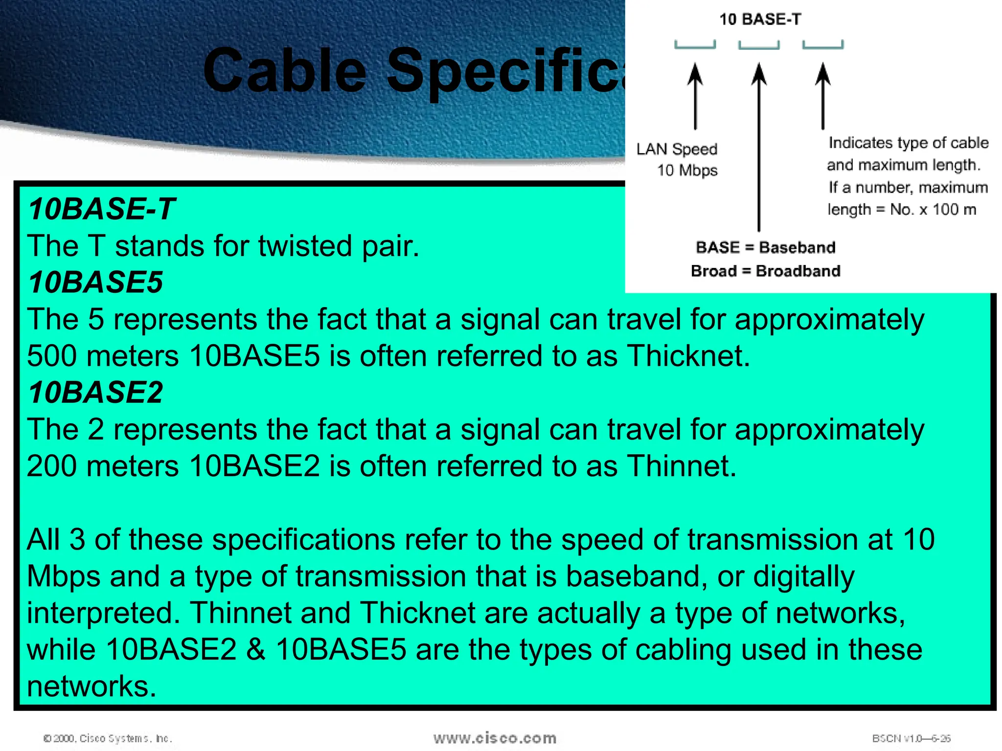 74
Cable Specifications
10BASE-T
The T stands for twisted pair.
10BASE5
The 5 represents the fact that a signal can travel for approximately
500 meters 10BASE5 is often referred to as Thicknet.
10BASE2
The 2 represents the fact that a signal can travel for approximately
200 meters 10BASE2 is often referred to as Thinnet.
All 3 of these specifications refer to the speed of transmission at 10
Mbps and a type of transmission that is baseband, or digitally
interpreted. Thinnet and Thicknet are actually a type of networks,
while 10BASE2 & 10BASE5 are the types of cabling used in these
networks.
 