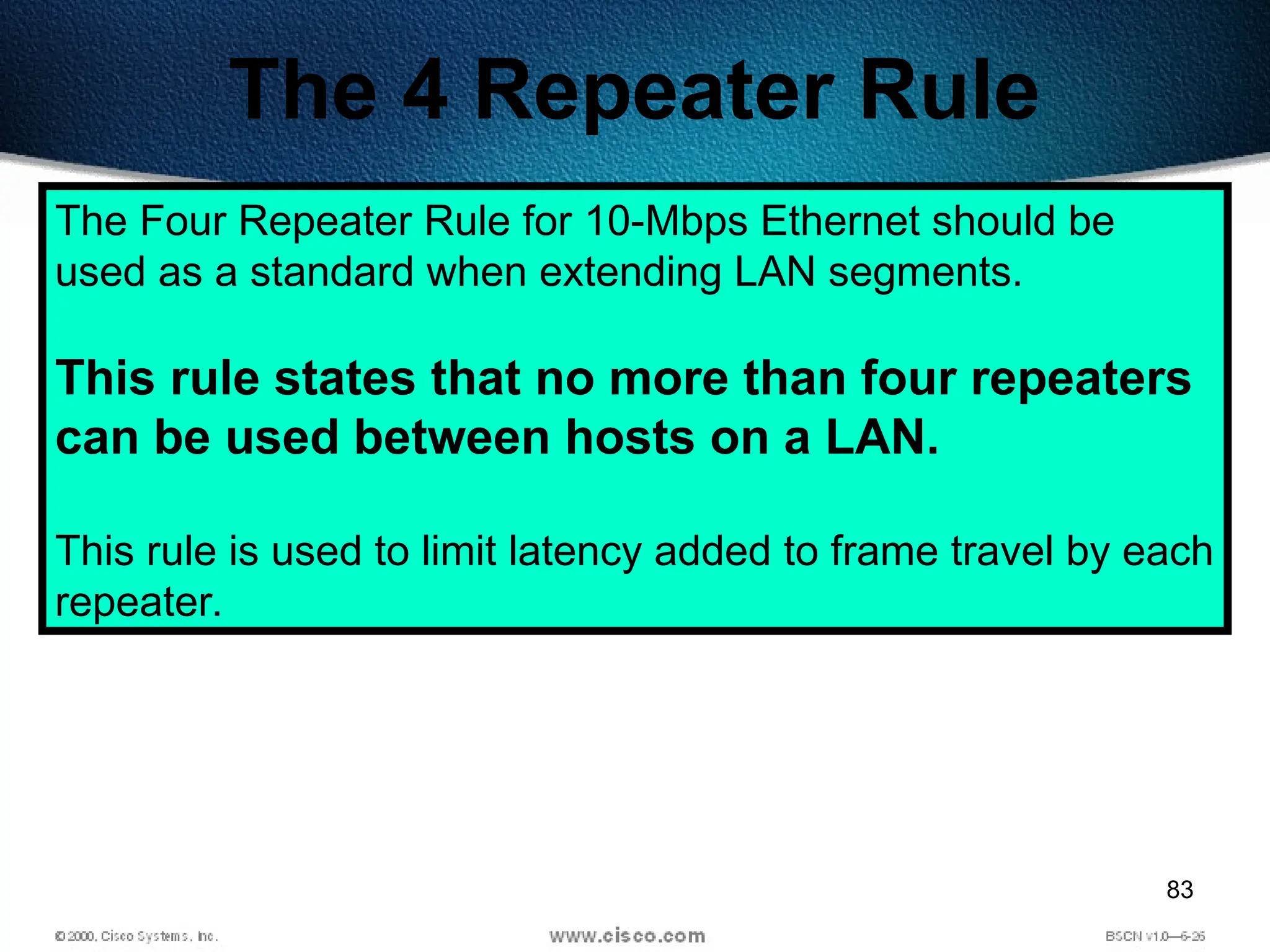 83
The 4 Repeater Rule
The Four Repeater Rule for 10-Mbps Ethernet should be
used as a standard when extending LAN segments.
This rule states that no more than four repeaters
can be used between hosts on a LAN.
This rule is used to limit latency added to frame travel by each
repeater.
 