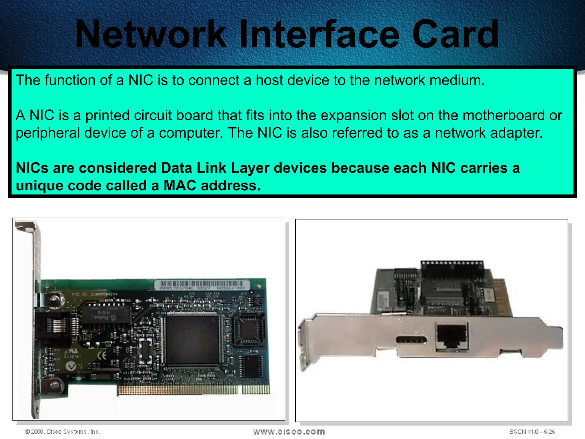 85
Network Interface Card
The function of a NIC is to connect a host device to the network medium.
A NIC is a printed circuit board that fits into the expansion slot on the motherboard or
peripheral device of a computer. The NIC is also referred to as a network adapter.
NICs are considered Data Link Layer devices because each NIC carries a
unique code called a MAC address.
 