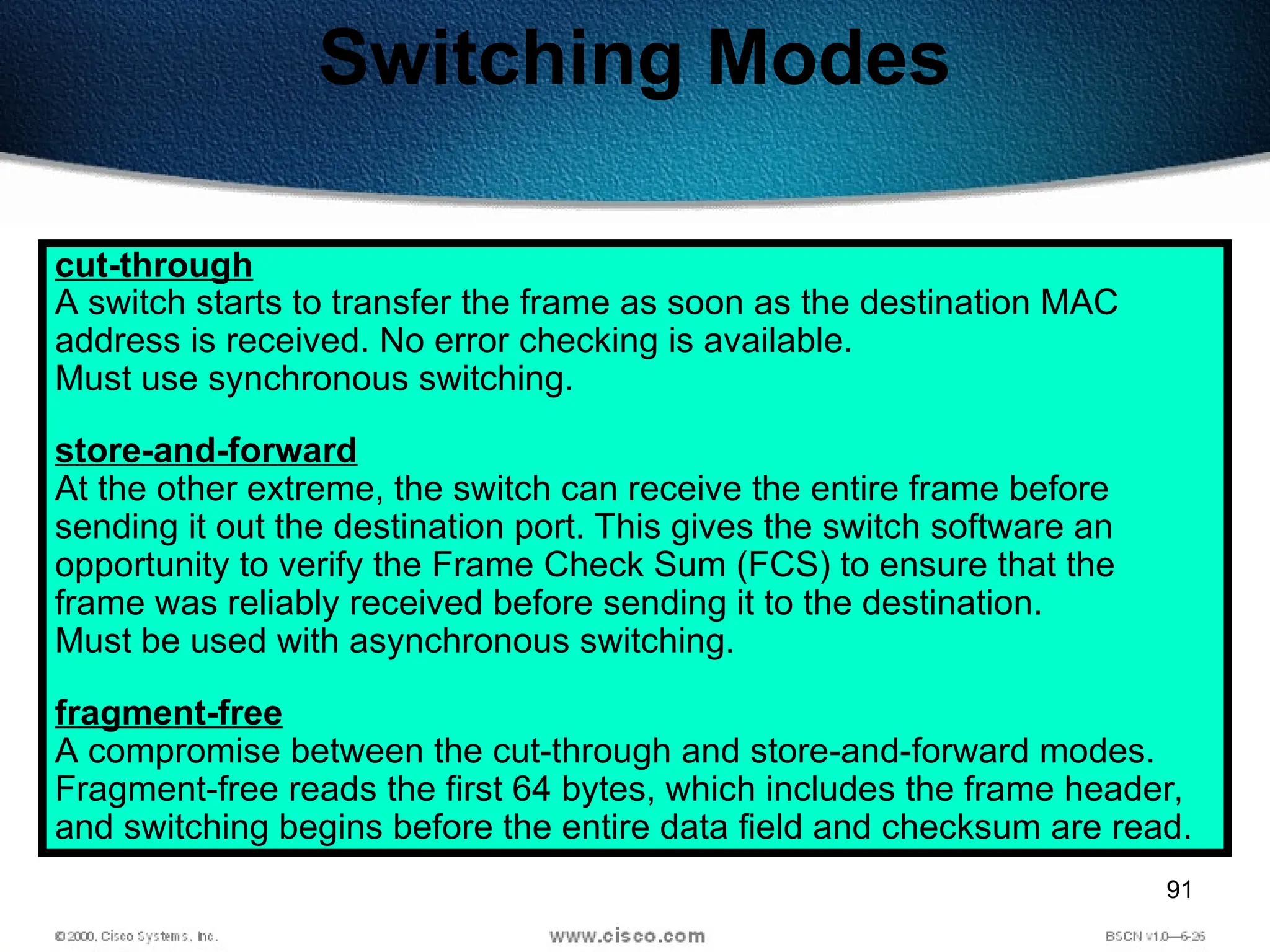 91
Switching Modes
cut-through
A switch starts to transfer the frame as soon as the destination MAC
address is received. No error checking is available.
Must use synchronous switching.
store-and-forward
At the other extreme, the switch can receive the entire frame before
sending it out the destination port. This gives the switch software an
opportunity to verify the Frame Check Sum (FCS) to ensure that the
frame was reliably received before sending it to the destination.
Must be used with asynchronous switching.
fragment-free
A compromise between the cut-through and store-and-forward modes.
Fragment-free reads the first 64 bytes, which includes the frame header,
and switching begins before the entire data field and checksum are read.
 