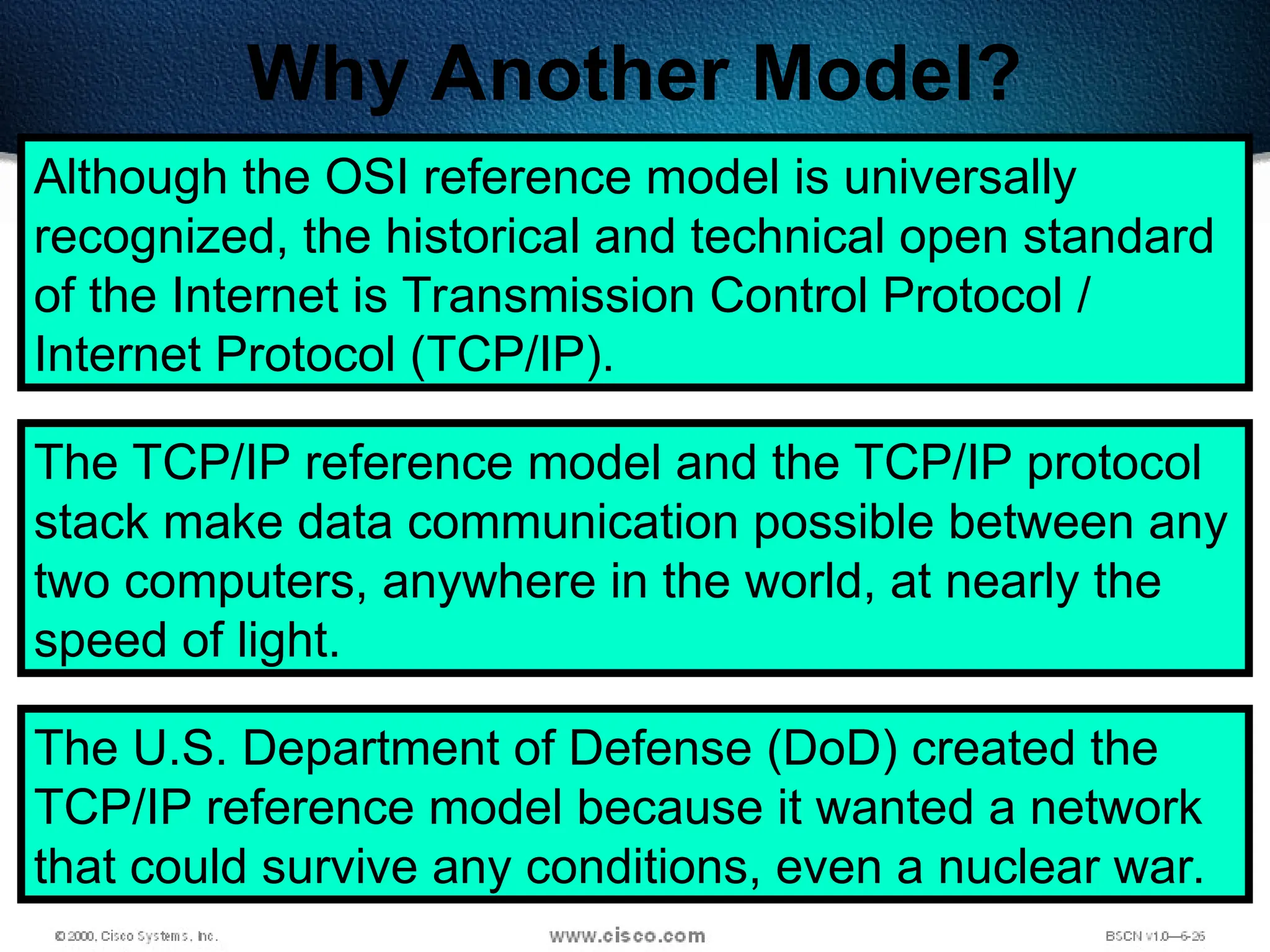 99
Why Another Model?
Although the OSI reference model is universally
recognized, the historical and technical open standard
of the Internet is Transmission Control Protocol /
Internet Protocol (TCP/IP).
The TCP/IP reference model and the TCP/IP protocol
stack make data communication possible between any
two computers, anywhere in the world, at nearly the
speed of light.
The U.S. Department of Defense (DoD) created the
TCP/IP reference model because it wanted a network
that could survive any conditions, even a nuclear war.
 