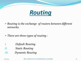Routing
 Routing is the exchange of routers between different
networks.
 There are three types of routing :
I. Default Routing
II. Static Routing
III. Dynamic Routing
6/1/2019 16SMS INSTITUTE OF TECHNOLOGY, LUCKNOW
 