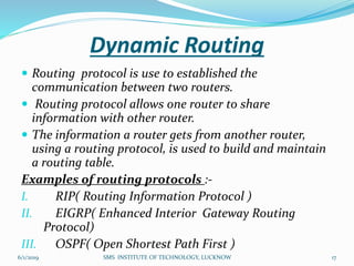 Dynamic Routing
 Routing protocol is use to established the
communication between two routers.
 Routing protocol allows one router to share
information with other router.
 The information a router gets from another router,
using a routing protocol, is used to build and maintain
a routing table.
Examples of routing protocols :-
I. RIP( Routing Information Protocol )
II. EIGRP( Enhanced Interior Gateway Routing
Protocol)
III. OSPF( Open Shortest Path First )
6/1/2019 17SMS INSTITUTE OF TECHNOLOGY, LUCKNOW
 