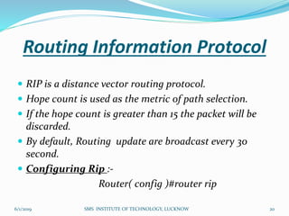 Routing Information Protocol
 RIP is a distance vector routing protocol.
 Hope count is used as the metric of path selection.
 If the hope count is greater than 15 the packet will be
discarded.
 By default, Routing update are broadcast every 30
second.
 Configuring Rip :-
Router( config )#router rip
6/1/2019 20SMS INSTITUTE OF TECHNOLOGY, LUCKNOW
 
