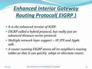 Enhanced Interior Gateway
Routing Protocol( EIGRP )
 It is the enhanced version of IGRP.
 EIGRP called a hybrid protocol, but really just an
advanced distance vector protocol.
 Multiple network layer support :- IP, IPX and Apple
talk.
 A router running EIGRP stores all its neighbor’s routing
tables so that it can quickly adopt or alternate router.
6/1/2019 24SMS INSTITUTE OF TECHNOLOGY, LUCKNOW
 