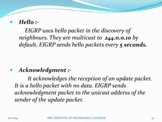 Hello :-
EIGRP uses hello packet in the discovery of
neighbours. They are multicast to 244.0.0.10 by
default, EIGRP sends hello packets every 5 seconds.
 Acknowledgment :-
It acknowledges the reception of an update packet.
It is a hello packet with no data. EIGRP sends
acknowledgment packet to the unicast adderss of the
sender of the update packet.
6/1/2019 SMS INSTITUTE OF TECHNOLOGY, LUCKNOW 33
 